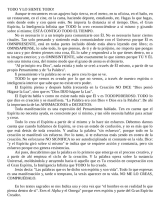 TODO	Y	LO	SIENTE	TODO!
Aunque	te	encuentres	en	un	agujero	bajo	tierra,	en	el	metro,	en	tu	oficina,	en	el	baño,	en
un	restaurante,	en	el	cine,	en	la	cama,	haciendo	deporte,	estudiando,	etc.	Hagas	lo	que	hagas,
estés	 donde	 estés	 y	 con	 quien	 estés.	 No	 importa	 la	 distancia	 ni	 el	 tiempo.	 Dios,	 el	 Gran
Espíritu,	 la	 Inteligencia	 Infinita	 que	 TODO	 lo	 creo	 reconociéndose	 a	 sí	 mismo	 y	 girando
sobre	sí	mismo;	ESTÁ	CONTIGO	TODO	EL	TIEMPO.
No	es	necesario	ir	a	un	templo	para	comunicarte	con	Él.	No	es	necesario	hacer	ciertos
rituales.	Tan	solo	pensando	y	sintiendo	estás	comunicándote	con	el	Universo	porque	Él	es
OMNIPRESENTE,	 está	 en	 todas	 partes	 incluido	 dónde	 estás	 ahora	 leyendo	 este	 libro;	 es
OMNISAPIENSE,	lo	sabe	todo,	lo	que	piensas,	de	ti	y	de	tu	prójimo,	no	importa	que	pongas
una	cara	y	por	dentro	pienses	otra	cosa,	ÉL	lo	sabe	y	responderá	a	lo	que	tienes	dentro,	no	a
tu	imagen	exterior;	y	es	OMNISINTIENTE,	sabe	exactamente	lo	que	sientes	porque	TÚ	Y	ÉL
sois	una	misma	cosa,	del	mismo	modo	que	el	grano	de	arena	es	el	desierto.
"Al	principio	era	Dios",	nada	existía	y	todo	se	creó	a	través	de	Él	mismo,	a	partir	de	su
propio	Pensamiento	y	de	"la	Palabra".
fi	pensamiento	v	la	palabra	no	se	ve.	pero	crea	lo	que	se	ve.
TODO	 lo	 que	 vemos	 es	 creado	 por	 lo	 que	 no	 vemos,	 a	 través	 de	 nuestro	 espíritu	 o
inteligencia	interior	que	sabe	que	no	existe	otro	poder.
El	 Espíritu	 piensa	 y	 después	 habla	 (recuerda	 en	 la	 Creación	 NO	 DICE	 "Dios	 pensó
Hágase	la	Luz",	sino	que	es	"Dios	DIJO	hágase	la	Luz".
El	Espíritu	habla	v	como	no	existe	nada	más	que	Él	v	es	TODOPODEROSO.	TODO	lo
que	dice	es	creación	y	se	manifiesta.	"La	Palabra	era	con	Dios	v	Dios	era	la	Palabra".	De	ahí
la	importancia	de	las	AFIRMACIONES	o	DECRETOS.
Toda	 manifestación	 es	 una	 expresión	 del	 Pensamiento	 hablado.	 Ten	 en	 cuenta	 que	 el
Espíritu	no	necesita	ayuda,	es	consciente	por	sí	mismo,	y	tan	sólo	necesita	hablar	para	actuar
y	crear.
Todo	lo	crea	el	Espíritu	a	partir	de	sí	mismo	y	lo	hace	sin	esfuerzo.	 Debemos	 darnos
cuenta	que	cuando	hablamos	de	Espíritu,	se	crea	un	estado	de	confusión,	y	no	es	más	que	lo
que	 está	 detrás	 de	 toda	 creación.	 Y	 analiza	 la	 palabra	 "sin	 esfuerzo",	 porque	 todo	 en	 la
creación	se	manifestó	sin	esfuerzo.	Por	lo	tanto,	si	te	esfuerzas	estás	yendo	en	contra	de	la
creación.	No	esforzarse	NO	SIGNIFICA	no	ser	autodisciplinado	ni	constante	en	la	vida.	Dice:
"y	el	Espíritu	giró	sobre	sí	mismo"	te	indica	que	se	requiere	acción	y	constancia,	pero	sin
esfuerzo	porque	eso	genera	resistencias.
Así	pues,	descubrimos	que	la	palabra	es	lo	primero	que	emerge	en	el	proceso	creativo,	y
a	 partir	 de	 ahí	 empieza	 el	 ciclo	 de	 la	 creación.	 Y	 la	 palabra	 opera	 sobre	 la	 sustancia
Universal,	moldeándola	y	atrayendo	hacia	ti	aquello	que	es	Tu	creación	en	cooperación	con
el	Gran	Espíritu,	la	Inteligencia	Infinita	que	TODO	lo	ha	creado.
Jesús	decía:	"Las	palabras	que	os	he	dicho	son	espíritu	y	son	vida".	Todo	lo	que	expresas
es	una	manifestación	y,	tarde	o	temprano,	la	verás	aparecer	en	tu	vida.	NO	ME	LO	CREAS,
COMPRUÉBALO.
	
En	los	textos	sagrados	se	nos	Indica	una	y	otra	vez	que	"el	hombre	es	en	realidad	lo	que
piensa	dentro	de	si".	Eres	el	Alpha	y	el	Omega"	porque	eres	espíritu	y	parte	del	Gran	Espíritu
Creador.
 