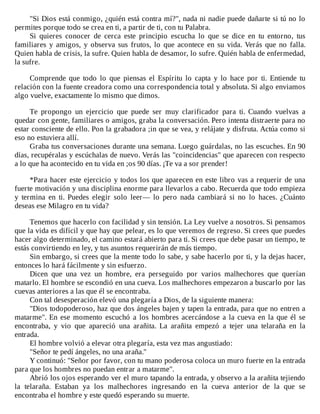 "Si	Dios	está	conmigo,	¿quién	está	contra	mí?",	nada	ni	nadie	puede	dañarte	si	tú	no	lo
permites	porque	todo	se	crea	en	ti,	a	partir	de	ti,	con	tu	Palabra.
Si	 quieres	 conocer	 de	 cerca	 este	 principio	 escucha	 lo	 que	 se	 dice	 en	 tu	 entorno,	 tus
familiares	y	amigos,	y	observa	sus	frutos,	lo	que	acontece	en	su	vida.	Verás	que	no	falla.
Quien	habla	de	crisis,	la	sufre.	Quien	habla	de	desamor,	lo	sufre.	Quién	habla	de	enfermedad,
la	sufre.
	
Comprende	 que	 todo	 lo	 que	 piensas	 el	 Espíritu	 lo	 capta	 y	 lo	 hace	 por	 ti.	 Entiende	 tu
relación	con	la	fuente	creadora	como	una	correspondencia	total	y	absoluta.	Si	algo	enviamos
algo	vuelve,	exactamente	lo	mismo	que	dimos.
	
Te	 propongo	 un	 ejercicio	 que	 puede	 ser	 muy	 clarificador	 para	 ti.	 Cuando	 vuelvas	 a
quedar	con	gente,	familiares	o	amigos,	graba	la	conversación.	Pero	intenta	distraerte	para	no
estar	consciente	de	ello.	Pon	la	grabadora	;in	que	se	vea,	y	relájate	y	disfruta.	Actúa	como	si
eso	no	estuviera	allí.
Graba	tus	conversaciones	durante	una	semana.	Luego	guárdalas,	no	las	escuches.	En	90
días,	recupéralas	y	escúchalas	de	nuevo.	Verás	las	"coincidencias"	que	aparecen	con	respecto
a	lo	que	ha	acontecido	en	tu	vida	en	;os	90	días.	¡Te	va	a	sor	prender!
	
*Para	hacer	este	ejercicio	y	todos	los	que	aparecen	en	este	libro	vas	a	requerir	de	una
fuerte	motivación	y	una	disciplina	enorme	para	llevarlos	a	cabo.	Recuerda	que	todo	empieza
y	 termina	 en	 ti.	 Puedes	 elegir	 solo	 leer—	 lo	 pero	 nada	 cambiará	 si	 no	 lo	 haces.	 ¿Cuánto
deseas	ese	Milagro	en	tu	vida?
	
Tenemos	que	hacerlo	con	facilidad	y	sin	tensión.	La	Ley	vuelve	a	nosotros.	Si	pensamos
que	la	vida	es	difícil	y	que	hay	que	pelear,	es	lo	que	veremos	de	regreso.	Si	crees	que	puedes
hacer	algo	determinado,	el	camino	estará	abierto	para	ti.	Si	crees	que	debe	pasar	un	tiempo,	te
estás	convirtiendo	en	ley,	y	tus	asuntos	requerirán	de	más	tiempo.
Sin	embargo,	si	crees	que	la	mente	todo	lo	sabe,	y	sabe	hacerlo	por	ti,	y	la	dejas	hacer,
entonces	lo	hará	fácilmente	y	sin	esfuerzo.
Dicen	 que	 una	 vez	 un	 hombre,	 era	 perseguido	 por	 varios	 malhechores	 que	 querían
matarlo.	El	hombre	se	escondió	en	una	cueva.	Los	malhechores	empezaron	a	buscarlo	por	las
cuevas	anteriores	a	las	que	él	se	encontraba.
Con	tal	desesperación	elevó	una	plegaría	a	Dios,	de	la	siguiente	manera:
"Dios	todopoderoso,	haz	que	dos	ángeles	bajen	y	tapen	la	entrada,	para	que	no	entren	a
matarme".	En	ese	momento	escuchó	a	los	hombres	acercándose	a	la	cueva	en	la	que	él	se
encontraba,	 y	 vio	 que	 apareció	 una	 arañita.	 La	 arañita	 empezó	 a	 tejer	 una	 telaraña	 en	 la
entrada.
El	hombre	volvió	a	elevar	otra	plegaría,	esta	vez	mas	angustiado:
"Señor	te	pedí	ángeles,	no	una	araña."
Y	continuó:	"Señor	por	favor,	con	tu	mano	poderosa	coloca	un	muro	fuerte	en	la	entrada
para	que	los	hombres	no	puedan	entrar	a	matarme".
Abrió	los	ojos	esperando	ver	el	muro	tapando	la	entrada,	y	observo	a	la	arañita	tejiendo
la	 telaraña.	 Estaban	 ya	 los	 malhechores	 ingresando	 en	 la	 cueva	 anterior	 de	 la	 que	 se
encontraba	el	hombre	y	este	quedó	esperando	su	muerte.
 