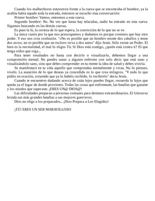 Cuando	los	malhechores	estuvieron	frente	a	la	cueva	que	se	encontraba	el	hombre,	ya	la
arañita	había	tapado	toda	la	entrada,	entonces	se	escucho	esta	conversación:
Primer	hombre:	Vamos,	entremos	a	esta	cueva.
Segundo	hombre:	No.	No	ves	que	hasta	hay	telarañas,	nadie	ha	entrado	en	esta	cueva.
Sigamos	buscando	en	las	demás	cuevas.
Es	pues	la	fe,	la	certeza	de	lo	que	espera,	la	convicción	de	lo	que	no	se	ve.
La	única	razón	por	la	que	nos	preocupamos	y	dudamos	es	porque	creemos	que	hay	otro
poder.	Y	eso	nos	crea	confusión.	"«No	es	posible	que	un	hombre	monte	dos	caballos	y	tense
dos	arcos;	no	es	posible	que	un	esclavo	sirva	a	dos	amos"	dijo	Jesús.	Sólo	existe	un	Poder.	El
bien	es	la	normalidad,	el	mal	lo	eliges	Tú.	Si	Dios	está	contigo,	¿quién	está	contra	ti?	El	que
tenga	oídos	que	oiga...
Para	 tener	 resultados	 no	 basta	 con	 decirlo	 o	 visualizarlo,	 debemos	 llegar	 a	 una
comprensión	 mental.	 No	 puedes	 sanar	 a	 alguien	 enfermo	 con	 solo	 decir	 que	 está	 sano	 y
visualizándolo	sano,	sino	que	debes	comprender	en	tu	mente	la	idea	de	salud	y	debes	vivirla.
Se	manifestará	en	tu	vida	aquello	que	comprendas	mentalmente	y	vivas.	No	lo	pienses,
vívelo.	La	asunción	de	lo	que	deseas	ya	concedido	es	lo	que	crea	milagros.	"Y	todo	lo	que
pidáis	en	oración,	creyendo	que	ya	lo	habéis	recibido,	lo	recibiréis"	decía	Jesús.
Cuando	te	encuentres	dudando	acerca	de	cuán	lejos	puedes	llegar,	recuerda	lo	lejos	que
queda	ya	el	lugar	de	donde	provienes.	Todas	las	cosas	que	enfrentaste,	las	batallas	que	ganaste
y	los	miedos	que	superaste.	¡ERES	UN@	DIOS@!
Las	dificultades	preparan	a	personas	comunes	para	destinos	extraordinarios.	El	Universo
brinda	sus	más	grandes	batallas	a	sus	mejores	guerreros.
Dios	no	elige	a	los	preparados...	¡Dios	Prepara	a	Los	Elegidos!
	
¡TÚ!	ERES	UN	SER	MARAVILLOSO
 