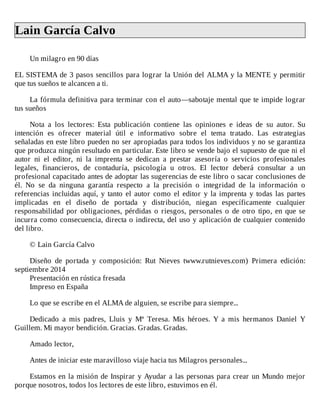 Lain	García	Calvo	
	
Un	milagro	en	90	días
	
EL	SISTEMA	de	3	pasos	sencillos	para	lograr	la	Unión	del	ALMA	y	la	MENTE	y	permitir
que	tus	sueños	te	alcancen	a	ti.
	
La	fórmula	definitiva	para	terminar	con	el	auto—sabotaje	mental	que	te	impide	lograr
tus	sueños
	
Nota	 a	 los	 lectores:	 Esta	 publicación	 contiene	 las	 opiniones	 e	 ideas	 de	 su	 autor.	 Su
intención	 es	 ofrecer	 material	 útil	 e	 informativo	 sobre	 el	 tema	 tratado.	 Las	 estrategias
señaladas	en	este	libro	pueden	no	ser	apropiadas	para	todos	los	individuos	y	no	se	garantiza
que	produzca	ningún	resultado	en	particular.	Este	libro	se	vende	bajo	el	supuesto	de	que	ni	el
autor	 ni	 el	 editor,	 ni	 la	 imprenta	 se	 dedican	 a	 prestar	 asesoría	 o	 servicios	 profesionales
legales,	 financieros,	 de	 contaduría,	 psicología	 u	 otros.	 El	 lector	 deberá	 consultar	 a	 un
profesional	capacitado	antes	de	adoptar	las	sugerencias	de	este	libro	o	sacar	conclusiones	de
él.	 No	 se	 da	 ninguna	 garantía	 respecto	 a	 la	 precisión	 o	 integridad	 de	 la	 información	 o
referencias	incluidas	aquí,	y	tanto	el	autor	como	el	editor	y	la	imprenta	y	todas	las	partes
implicadas	 en	 el	 diseño	 de	 portada	 y	 distribución,	 niegan	 específicamente	 cualquier
responsabilidad	por	obligaciones,	pérdidas	o	riesgos,	personales	o	de	otro	tipo,	en	que	se
incurra	como	consecuencia,	directa	o	indirecta,	del	uso	y	aplicación	de	cualquier	contenido
del	libro.
	
©	Lain	García	Calvo
	
Diseño	 de	 portada	 y	 composición:	 Rut	 Nieves	 twww.rutnieves.com)	 Primera	 edición:
septiembre	2014
Presentación	en	rústica	fresada
Impreso	en	España
	
Lo	que	se	escribe	en	el	ALMA	de	alguien,	se	escribe	para	siempre...
	
Dedicado	 a	 mis	 padres,	 Lluis	 y	 Mª	 Teresa.	 Mis	 héroes.	 Y	 a	 mis	 hermanos	 Daniel	 Y
Guillem.	Mi	mayor	bendición.	Gracias.	Gradas.	Gradas.
	
Amado	lector,
	
Antes	de	iniciar	este	maravilloso	viaje	hacia	tus	Milagros	personales...
	
Estamos	en	la	misión	de	Inspirar	y	Ayudar	a	las	personas	para	crear	un	Mundo	mejor
porque	nosotros,	todos	los	lectores	de	este	libro,	estuvimos	en	él.
	
 