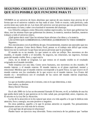 SEGUNDO:	CREER	EN	LAS	LEYES	UNIVERSALES	Y	EN
QUE	SÍ	ES	POSIBLE	QUE	FUNCIONE	PARA	TI	
	
VIVIMOS	en	un	universo	de	leyes	absolutas	que	operan	de	una	manera	muy	precisa	de	tal
forma	que	en	el	universo	cuántico	no	hay	nada	al	azar.	Todo	es	exacto,	cada	partícula,	cada
acción	tiene	una	razón	de	ser.	Las	leyes	del	universo	son	tan	precisas	que	nos	permiten	llevar
un	astronauta	a	la	luna	y	saber	con	exactitud	el	momento	del	alunizaje.
Los	filósofos	antiguos	como	Descartes	estaban	equivocados,	las	leyes	que	gobiernan	las
ideas,	son	las	mismas	leyes	que	gobiernan	los	átomos,	la	materia,	nuestras	familias,	nuestros
trabajos	y	todo	el	universo	entero.
¿Qué	quiere	decir	esto?	Que	las	mismas	leyes	afectan	a	las	ideas	y	a	la	materia.
LAS	LEYES	QUE	GOBIERNAN	EL	UNIVERSO	¡GOBIERNAN	TU	VIDA	TAMBIÉN!
Sigamos...
Nos	encontramos	con	el	problema	de	que,	frecuentemente,	estamos	tan	atareados	que	nos
olvidamos	 de	 pensar.	 Como	 decía	 Henry	 Ford,	 pensar	 es	 el	 trabajo	 más	 difícil	 que	 existe.
Quizá	esa	sea	la	razón	por	la	que	haya	tan	pocas	personas	que	lo	practiquen.
El	 mundo	 no	 es	 un	 mundo.	 Lo	 que	 vemos	 es	 sólo	 un	 reflejo.	 Nos	 movemos	 en	 dos
mundos,	 el	 mundo	 visible	 y	 el	 invisible.	 Tu	 negocio,	 tus	 relaciones,	 tus	 ingresos,	 forman
parte	del	mundo	visible.	Pero,	y	aquí	está	la
clave,	 no	 es	 donde	 se	 originan.	 Lo	 que	 vemos	 en	 el	 mundo	 visible	 es	 el	 resultado
originado	en	el	mundo	invisible.
Todo	 empieza	 con	 una	 idea.	 Como	 seres	 humanos,	 nos	 movemos	 en	 dos	 mundos.	 El
mundo	 interno,	 y	 el	 mundo	 externo.	 El	 mundo	 interno	 es	 el	 plano	 espiritual,	 mental	 y
emocional.	Mientras	que	el	mundo	externo	corresponde	a	la	parte	física.	Lo	que	ocurre	en	el
mundo	 externo	 son	 los	 resultados	 de	 lo	 que	 ocurre	 en	 el	 mundo	 interno.	 Los	 Frutos	 del
mundo	 ex—	 terno(físico)	 son	 el	 resultado	 de	 las	 raíces	 del	 mundo	 interno	 (espiritual,
emocional,	mental).
	
Lo	que	un	hombre	piensa	de	sí	mismo,	esto	es	lo	que	determina,	o	más
bien	indica,	su	destino.
Henry	David	Thoreau
	
En	el	año	2006	vio	la	luz	un	documental	llamado	El	Secreto,	en	él,	se	hablaba	de	una	ley
que	podía	darte	todo	lo	que	quisieras	en	la	vida:	salud,	paz,	prosperidad,	amor,	riquezas,	etc.
El	secreto	es	La	Ley	De	La	Atracción.
La	ley	de	la	atracción	es	la	ley	natural	que	atrae	a	tu	vida	aquello	a	lo	que	le	dedicas	más
atención,	foco	y	energía,	sea	esto	positivo	o	negativo.
En	 otras	 palabras,	 aquello	 a	 lo	 que	 le	 prestas	 atención	 se	 expande.	 Tus	 pensamientos
dominantes	atraen	a	tu	vida	más	de	lo	mismo.
¿Con	qué	tipo	de	personas	te	relacionas?
Puedes	hacer	un	ejercicio	muy	divertido.	Toma	conciencia	de	las	palabras	que	"sueltan
 