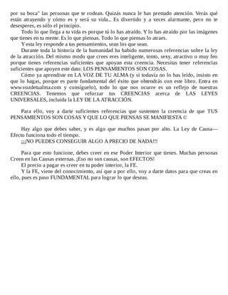 por	su	boca"	las	personas	que	te	rodean.	Quizás	nunca	le	has	prestado	atención.	Verás	qué
están	 atrayendo	 y	 cómo	 es	 y	 será	 su	 vida...	 Es	 divertido	 y	 a	 veces	 alarmante,	 pero	 no	 te
desesperes,	es	sólo	el	principio.
Todo	lo	que	llega	a	tu	vida	es	porque	tú	lo	has	atraído.	Y	lo	has	atraído	por	las	imágenes
que	tienes	en	tu	mente.	Es	lo	que	piensas.	Todo	lo	que	piensas	lo	atraes.
Y	esta	ley	responde	a	tus	pensamientos,	sean	los	que	sean.
Durante	toda	la	historia	de	la	humanidad	ha	habido	numerosas	referencias	sobre	la	ley
de	la	atracción.	Del	mismo	modo	que	crees	eres	inteligente,	tonto,	sexy,	atractivo	o	muy	feo
porque	 tienes	 referencias	 suficientes	 que	 apoyan	 esta	 creencia.	 Necesitas	 tener	 referencias
suficientes	que	apoyen	este	dato:	LOS	PENSAMIENTOS	SON	COSAS.
Cómo	ya	aprendiste	en	LA	VOZ	DE	TU	ALMA	(y	si	todavía	no	lo	has	leído,	insisto	en
que	lo	hagas,	porque	es	parte	fundamental	del	éxito	que	obtendrás	con	este	libro.	Entra	en
www.vozdetualma.com	 y	 consíguelo),	 todo	 lo	 que	 nos	 ocurre	 es	 un	 reflejo	 de	 nuestras
CREENCIAS.	 Tenemos	 que	 reforzar	 tus	 CREENCIAS	 acerca	 de	 LAS	 LEYES
UNIVERSALES,	incluida	la	LEY	DE	LA	ATRACCIÓN.
	
Para	 ello,	 voy	 a	 darte	 suficientes	 referencias	 que	 sustenten	 la	 creencia	 de	 que	 TUS
PENSAMIENTOS	SON	COSAS	Y	QUE	LO	QUE	PIENSAS	SE	MANIFIESTA	©
	
Hay	 algo	 que	 debes	 saber,	 y	 es	 algo	 que	 muchos	 pasan	 por	 alto.	 La	 Ley	 de	 Causa—
Efecto	funciona	todo	el	tiempo.
¡¡¡NO	PUEDES	CONSEGUIR	ALGO	A	PRECIO	DE	NADA!!!
	
Para	que	esto	funcione,	debes	creer	en	ese	Poder	Interior	que	tienes.	Muchas	personas
Creen	en	las	Causas	externas.	¡Eso	no	son	causas,	son	EFECTOS!
El	precio	a	pagar	es	creer	en	tu	poder	interior,	la	FE.
Y	la	FE,	viene	del	conocimiento,	así	que	a	por	ello,	voy	a	darte	datos	para	que	creas	en
ello,	pues	es	paso	FUNDAMENTAL	para	lograr	lo	que	deseas.
 