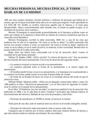 MUCHAS	PERSONAS,	MUCHAS	ÉPOCAS,	¡Y	TODOS
HABLAN	DE	LO	MISMO!	
	
AHÍ	van	unos	cuantos	ejemplos.	Existen	millones	y	millones	de	personas	que	hablan	de	lo
mismo,	que	no	lo	hayas	escuchado	hasta	ahora	no	es	razón	para	negarlo.	Como	aprendiste	en
LA	 VOZ	 DE	 TU	 ALMA,	 tu	 cerebro	 selecciona	 aquello	 que	 le	 interesa	 y	 el	 resto	 pasa
desapercibido.	Ahora	conscientemente	estás	leyendo	esto,	tu	mente	no	puede	escapar,	es	el
momento	de	encontrar	otros	caminos...
Hermes	Trísmegisto	es	mencionado	primordialmente	en	la	literatura	ocultista	como	un
sabio	que	trabajó	en	la	alquimia	y	desarrolló	un	sistema	de	creencias	metafísicas	que	hoy	es
conocida	como	Hermética.
Hermes	 Trísmegisto,	 escribió	 la	 tabla	 esmeralda,	 3000	 A.C.	 y	 una	 de	 las	 citas	 que
podemos	leer	en	ella	es	la	siguiente:	"tal	como	es	arriba	es	abajo".	La	tabla	esmeralda	está
escrita	con	carácter	críptico	y	corto.	La	expresión	"tal	como	es	arriba	es	abajo"	significa	tal
como	es	en	tu	cabeza,	es	en	el	suelo	(la	tierra,	la	materia).	Como	curiosidad,	Newton	hizo	su
propia	traducción	de	la	tabla	esmeralda.
Buda,	 tiene	 una	 mítica	 frase	 relacionada	 con	 la	 ley	 de	 atracción,	 decía	 "somos	 el
resultado	de	lo	que	hemos	pensado".
Wallace	D.	Wattles	(1860—1911),	escribió	"la	ciencia	de	hacerse	rico".	Fue	un	pionero
del	movimiento	del	nuevo	pensamiento.	Cita	la	ley	de	atracción	del	siguiente	modo:
	
—La	sustancia	original	se	mueve	acorde	a	sus	pensamientos.
—La	 sustancia	 pensante	 toma	 la	 forma	 de	 su	 pensamiento	 y	 se	 mueve	 según	 ese
pensamiento.
—El	hombre	puede	formar	cosas	en	su	pensamiento,	y	si	impregna	con	su	pensamiento	a
la	sustancia	sin	formar,	puede	causar	la	cosa	que	él	piensa	debe	ser	creada.
—El	modo	de	un	hombre	de	hacer	las	cosas	es	el	resultado	directo	del	modo	en	que	él
piensa	las	cosas.
William	Walker	Atkinson	(1862—1932),	era	un	abogado,	comerciante,	editor	y	autor.	En
1906	publico	su	libro	"vibración	de	pensamiento"	y	en	su	libro	decía	lo	siguiente:	lo	similar
atrae	lo	similar	en	el	mundo	de	los	pensamientos.
En	el	libro	"El	Kybalion,	los	tres	iniciados"	se	menciona	también	la	ley	de	atracción.	Fue
publicado	en	1908,	y	no	se	sabe	bien	el	autor.	Contiene	7	principios	que	intentan	explicar	el
funcionamiento	del	universo.	Hablaba	de	una	serie	de	principios,	entre	ellos:
	
—Principio	de	mentalismo:	el	TODO	es	mente,	el	universo	es	mental.
	
Todo	parte	de	una	idea,	todo	lo	material	tiene	sus	inicios	en	el	mundo	intangible,	mental.
	
—Principio	de	vibración:	nada	está	inmóvil,	todo	se	mueve,	todo	vibra.
Cualquiera	que	se	interese	por	la	física	cuántica	sabrá	que	estamos	hechos	de	átomos	y
que	estos	átomos	están	en	continuo	movimiento.	No	son	estáticos.
 