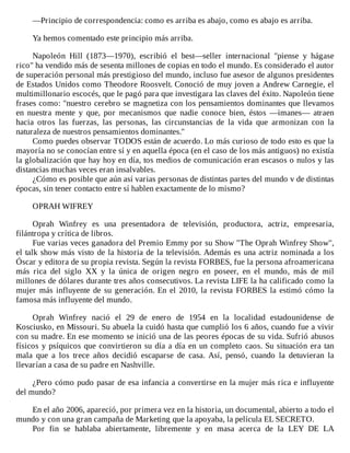 —Principio	de	correspondencia:	como	es	arriba	es	abajo,	como	es	abajo	es	arriba.
	
Ya	hemos	comentado	este	principio	más	arriba.
	
Napoleón	 Hill	 (1873—1970),	 escribió	 el	 best—seller	 internacional	 "piense	 y	 hágase
rico"	ha	vendido	más	de	sesenta	millones	de	copias	en	todo	el	mundo.	Es	considerado	el	autor
de	superación	personal	más	prestigioso	del	mundo,	incluso	fue	asesor	de	algunos	presidentes
de	Estados	Unidos	como	Theodore	Roosvelt.	Conoció	de	muy	joven	a	Andrew	Carnegie,	el
multimillonario	escocés,	que	le	pagó	para	que	investigara	las	claves	del	éxito.	Napoleón	tiene
frases	como:	"nuestro	cerebro	se	magnetiza	con	los	pensamientos	dominantes	que	llevamos
en	 nuestra	 mente	 y	 que,	 por	 mecanismos	 que	 nadie	 conoce	 bien,	 éstos	 —imanes—	 atraen
hacia	 otros	 las	 fuerzas,	 las	 personas,	 las	 circunstancias	 de	 la	 vida	 que	 armonizan	 con	 la
naturaleza	de	nuestros	pensamientos	dominantes."
Como	puedes	observar	TODOS	están	de	acuerdo.	Lo	más	curioso	de	todo	esto	es	que	la
mayoría	no	se	conocían	entre	sí	y	en	aquella	época	(en	el	caso	de	los	más	antiguos)	no	existía
la	globalización	que	hay	hoy	en	día,	tos	medios	de	comunicación	eran	escasos	o	nulos	y	las
distancias	muchas	veces	eran	insalvables.
¿Cómo	es	posible	que	aún	así	varias	personas	de	distintas	partes	del	mundo	v	de	distintas
épocas,	sin	tener	contacto	entre	sí	hablen	exactamente	de	lo	mismo?
	
OPRAH	WIFREY
	
Oprah	 Winfrey	 es	 una	 presentadora	 de	 televisión,	 productora,	 actriz,	 empresaria,
filántropa	y	crítica	de	libros.
Fue	varias	veces	ganadora	del	Premio	Emmy	por	su	Show	"The	Oprah	Winfrey	Show",
el	talk	show	más	visto	de	la	historia	de	la	televisión.	Además	es	una	actriz	nominada	a	los
Óscar	y	editora	de	su	propia	revista.	Según	la	revista	FORBES,	fue	la	persona	afroamericana
más	 rica	 del	 siglo	 XX	 y	 la	 única	 de	 origen	 negro	 en	 poseer,	 en	 el	 mundo,	 más	 de	 mil
millones	de	dólares	durante	tres	años	consecutivos.	La	revista	LIFE	la	ha	calificado	como	la
mujer	más	influyente	de	su	generación.	En	el	2010,	la	revista	FORBES	la	estimó	cómo	la
famosa	más	influyente	del	mundo.
	
Oprah	 Winfrey	 nació	 el	 29	 de	 enero	 de	 1954	 en	 la	 localidad	 estadounidense	 de
Kosciusko,	en	Missouri.	Su	abuela	la	cuidó	hasta	que	cumplió	los	6	años,	cuando	fue	a	vivir
con	su	madre.	En	ese	momento	se	inició	una	de	las	peores	épocas	de	su	vida.	Sufrió	abusos
físicos	y	psíquicos	que	convirtieron	su	día	a	día	en	un	completo	caos.	Su	situación	era	tan
mala	 que	 a	 los	 trece	 años	 decidió	 escaparse	 de	 casa.	 Así,	 pensó,	 cuando	 la	 detuvieran	 la
llevarían	a	casa	de	su	padre	en	Nashville.
	
¿Pero	cómo	pudo	pasar	de	esa	infancia	a	convertirse	en	la	mujer	más	rica	e	influyente
del	mundo?
	
En	el	año	2006,	apareció,	por	primera	vez	en	la	historia,	un	documental,	abierto	a	todo	el
mundo	y	con	una	gran	campaña	de	Marketing	que	la	apoyaba,	la	película	EL	SECRETO.
Por	 fin	 se	 hablaba	 abiertamente,	 libremente	 y	 en	 masa	 acerca	 de	 la	 LEY	 DE	 LA
 