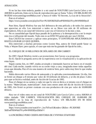 ATRACCIÓN.
	
Si	no	las	has	visto	todavía,	puedes	ir	a	mi	canal	de	YOUTUBE	Lain	García	Calvo	y	ver
AHORA	la	película.	Entra	en	la	lista	de	reproducción	que	se	llama	"Libro:	UN	MILAGRO	EN
90	DÍAS	www.unmilagroen90dias.com"	y	busca	el	vídeo	"El	Secreto,	La	Ley	de	la	Atracción".
Éste	es	el	enlace:
https://www.youtube.com/playlist?list=PLXIJOBZXdZwtPXhWkklJYry4W4NHDDyeZ
	
Pues	bien,	Oprah	Winfrey	fue	una	fiel	defensora	de	esta	película	y	de	todos	los	autores
que	 aparecían	 en	 ella.	 Los	 entrevistó	 a	 todos	 en	 su	 Show	 con	 más	 de	 20	 millones	 de
espectadores.	Ella	es	un	canal	del	Universo	y	por	eso	el	Universo	le	da	más	y	más.
No	es	casualidad	que	Oprah	haya	pasado	de	la	pobreza	y	la	desesperación	a	ser	la	mujer
más	rica	e	influyente	del	mundo.	Todo	esto	es	un	EFECTO	generado	por	una	CAUSA.
Esta	CAUSA	fue	conocer	y	aplicar	estos	principios,	Y	CONTINUAR	APLICÁNDOLOS
HASTA	LOGRAR	LO	QUE	QUERÍA.
Ella	 entrevistó	 a	 muchas	 personas	 como	 Louise	 Hay,	 autora	 de	 Usted	 puede	 Sanar	 su
Vida,	o	Wayne	Dyer;	pero	quizás,	el	caso	que	más	me	ha	gustado	de	Oprah	ha	sido...
	
EL	CHEQUE	DE	10	MILLONES	DE	DÓLARES	DE	JIM	CARREY
	
En	1997,	Oprah	Winfrey	invitó	a	un	jovencísimo	Jim	Carrey	a	su	programa.
En	él,	Oprah	le	pregunta	acerca	de	su	experiencia	con	la	visualización	y	la	aplicación	de
estas	leyes.
Según	cuenta	Jim,	en	1987,	estaba	arruinado	e	intentando	hacerse	un	hueco	en	el	mundo
del	cine.	Cada	noche,	cuando	volvía	en	su	coche	viejo	a	casa,	imaginaba	tener	todas	aquellas
cosas	que	deseaba.	Para	él	era	una	manera	de	sentirse	bien,	pero	sabía	muy	bien	lo	que	estaba
haciendo.
Había	devorado	varios	libros	de	autoayuda	y	lo	aplicaba	concienzudamente.	Un	día,	Jim
se	firmó	un	cheque	a	él	mismo	por	valor	de	10	millones	de	dólares,	y	se	dio	de	plazo	3	años
para	que	se	hiciera	realidad,	antes	de	Acción	de	Gracias	de	1995.
Puso	el	cheque	en	su	cartera	y	cada	vez	que	lo	veía	se	decía	a	si	mismo	con	el	cheque	en
la	mano:	"Materialízate,	materialízate".	Justo	unos	meses	antes	del	día	de	Acción	de	Gracias
de	1995,	Jim	firmó	su	primer	contrato	con	una	productora	de	cine	por	valor	de	10.000.000
dólares.
	
Para	ver	el	video	entra	en	mi	canal	de	YOUTUBE	Lain	García	Calvo	y	mira	AHORA	el
video	 titulado	 "JIM	 CARREY,	 VISUALIZACIÓN	 DEL	 CHEQUE	 DE	 10.000.000	 DE
DÓLARES",	 en	 la	 lista	 de	 reproducción	 de	 "Libro:	 UN	 MILAGRO	 EN	 90	 DÍAS
www.unmilagroen90dias.com".
Éste	es	el	enlace:
https://www.youtube.com/watch?v=_lxo7bTnziU&index=2&Iist—PLXIJOBZ
XdZwtPXhWkklJYry4W4NHDDyeZ&hd=l
	
LA	INCREÍBLE	PERO	CIERTA	HISTORIA	DE	CYNTHIA	STAFFORD
	
 