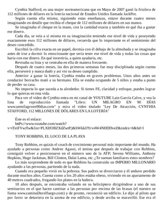 Cynthia	Stafford,	es	una	mujer	norteamericana	que	en	Mayo	de	2007	ganó	la	friolera	de
112	millones	de	dólares	en	la	lotería	nacional	de	Estados	Unidos	llamada	JackPot.
Según	 cuenta	 ella	 misma,	 siguiendo	 estas	 enseñanzas,	 estuve	 durante	 cuatro	 meses
imaginando	en	detalle	que	recibía	el	cheque	de	112	millones	de	dólares	en	sus	manos.
Se	imaginaba	el	cheque	en	la	mano,	con	la	cantidad	exacta	y	también	en	qué	iba	a	gastar
ese	dinero.
Cada	día,	se	veía	a	sí	misma	en	su	imaginación	teniendo	ese	nivel	de	vida	y	poseyendo
exactamente	esos	112	millones	de	dólares,	recuerda	que	lo	importante	es	el	sentimiento	del
deseo	concedido.
Escribió	la	cifra	exacta	en	un	papel,	dormía	con	él	debajo	de	la	almohada	y	se	imaginaba
antes	de	irse	a	dormir	lo	emocionante	que	sería	tener	ese	nivel	de	vida	y	todas	las	cosas	que
haría	con	ese	dinero.	En	qué	invertiría,	a	quien	ayudaría,	etc.
Revisaba	su	lista	y	se	centraba	en	ella	de	manera	frecuente.
Después	de	cuatro	meses,	las	dos	primeras	semanas	fue	muy	disciplinada	según	cuenta
ella,	perseveró	y	nunca	dudó	y	así	vio	su	deseo	cumplido.
Anterior	 a	 ganar	 la	 lotería,	 Cynthia	 estaba	 en	 graves	 problemas.	 Unos	 años	 antes	 un
conductor	borracho	mató	a	su	hermano.	Ella	se	estaba	ocupando	de	5	niños	y	estaba	a	punto
de	perder	su	casa.
No	importa	lo	que	suceda	a	tu	alrededor.	Si	tienes	FE,	claridad	y	enfoque,	puedes	lograr
lo	que	quieras	en	esta	vida.
Para	ver	el	video	de	Cynthia	entra	en	mi	canal	de	YOUTUBE	Lain	García	Calvo,	y	vea	la
lista	 de	 reproducción	 llamada	 "Libro:	 UN	 MILAGRO	 EN	 90	 DÍAS
www.unmilagroen90dias.com"	 y	 mira	 el	 video	 titulado	 "Ley	 De	 Atracción,	 CYNTHIA
STAFFORD,	112	MILLONES	DE	DÓLARES	EN	LA	LOTERÍA"
	
Éste	es	el	enlace:
httPs://www.voutube.com/watch?
v=tTeiFVwJfw&list=PLXIJOBZXdZwtP.)&hWkklJYrv4W4NHDDveZ&index=6&hd=l
	
TONY	ROBBINS,	EL	LOCO	DE	LA	PLAYA
	
Tony	Robbins,	es	quizás	el	coach	de	crecimiento	personal	más	importante	del	mundo.	Ha
ayudado	 a	 personas	 como	 Andree	 Agassi,	 el	 tenista	 que	 después	 de	 trabajar	 con	 Robbins,
consiguió	 volver	 a	 posicionarse	 en	 el	 número	 uno	 de	 la	 ATP;	 Serena	 Williams,	 Anthony
Hopkins,	Huge	Jackman,	Bill	Clinton,	Dalai	Lama,	etc.	¿Te	suenan	familiares	estos	nombres?
Lo	más	sorprendente	de	todo	es	que	Robbins	ha	construido	un	IMPERIO	MILLONARIO
ayudando	a	las	personas,	partiendo	de	la	nada.
Cuando	era	pequeño	vivió	en	la	pobreza.	Sus	padres	se	divorciaron	y	él	anduvo	perdido
durante	muchos	años.	Cuenta	como	a	los	20	años	estaba	obeso,	viviendo	en	un	apartamento	de
40	metros	cuadrados,	fregando	los	platos	en	la	bañera.
10	 años	 después,	 se	 encontraba	 volando	 en	 su	 helicóptero	 dirigiéndose	 a	 uno	 de	 sus
seminarios	en	el	que	hacen	caminar	a	las	personas	por	encima	de	las	brasas	(el	nuestro	se
llama	www.caminaDorelfuego.com)	y	de	pronto,	reconoció	un	edificio.	Le	dijo	al	piloto	que
por	favor	se	detuviera	en	la	azotea	de	ese	edificio,	y	desde	arriba	se	maravilló.	Ese	era	el
 