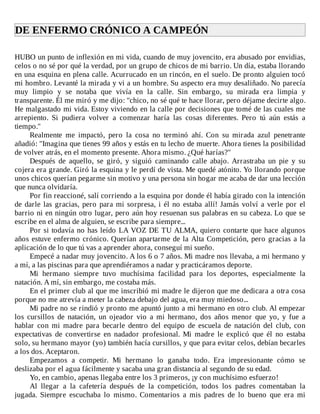 DE	ENFERMO	CRÓNICO	A	CAMPEÓN	
	
HUBO	un	punto	de	inflexión	en	mi	vida,	cuando	de	muy	jovencito,	era	abusado	por	envidias,
celos	o	no	sé	por	qué	la	verdad,	por	un	grupo	de	chicos	de	mi	barrio.	Un	día,	estaba	llorando
en	una	esquina	en	plena	calle.	Acurrucado	en	un	rincón,	en	el	suelo.	De	pronto	alguien	tocó
mi	hombro.	Levanté	la	mirada	y	vi	a	un	hombre.	Su	aspecto	era	muy	desaliñado.	No	parecía
muy	 limpio	 y	 se	 notaba	 que	 vivía	 en	 la	 calle.	 Sin	 embargo,	 su	 mirada	 era	 limpia	 y
transparente.	Él	me	miró	y	me	dijo:	"chico,	no	sé	qué	te	hace	llorar,	pero	déjame	decirte	algo.
He	malgastado	mi	vida.	Estoy	viviendo	en	la	calle	por	decisiones	que	tomé	de	las	cuales	me
arrepiento.	 Si	 pudiera	 volver	 a	 comenzar	 haría	 las	 cosas	 diferentes.	 Pero	 tú	 aún	 estás	 a
tiempo."
Realmente	 me	 impactó,	 pero	 la	 cosa	 no	 terminó	 ahí.	 Con	 su	 mirada	 azul	 penetrante
añadió:	"Imagina	que	tienes	99	años	y	estás	en	tu	lecho	de	muerte.	Ahora	tienes	la	posibilidad
de	volver	atrás,	en	el	momento	presente.	Ahora	mismo.	¿Qué	harías?"
Después	 de	 aquello,	 se	 giró,	 y	 siguió	 caminando	 calle	 abajo.	 Arrastraba	 un	 pie	 y	 su
cojera	era	grande.	Giró	la	esquina	y	le	perdí	de	vista.	Me	quedé	atónito.	Yo	llorando	porque
unos	chicos	querían	pegarme	sin	motivo	y	una	persona	sin	hogar	me	acaba	de	dar	una	lección
que	nunca	olvidaría.
Por	fin	reaccioné,	salí	corriendo	a	la	esquina	por	donde	él	había	girado	con	la	intención
de	darle	las	gracias,	pero	para	mi	sorpresa,	i	él	no	estaba	allí!	Jamás	volví	a	verle	por	el
barrio	ni	en	ningún	otro	lugar,	pero	aún	hoy	resuenan	sus	palabras	en	su	cabeza.	Lo	que	se
escribe	en	el	alma	de	alguien,	se	escribe	para	siempre...
Por	si	todavía	no	has	leído	LA	VOZ	DE	TU	ALMA,	quiero	contarte	que	hace	algunos
años	estuve	enfermo	crónico.	Querían	apartarme	de	la	Alta	Competición,	pero	gracias	a	la
aplicación	de	lo	que	tú	vas	a	aprender	ahora,	conseguí	mi	sueño.
Empecé	a	nadar	muy	jovencito.	A	los	6	o	7	años.	Mi	madre	nos	llevaba,	a	mi	hermano	y
a	mí,	a	las	piscinas	para	que	aprendiéramos	a	nadar	y	practicáramos	deporte.
Mi	 hermano	 siempre	 tuvo	 muchísima	 facilidad	 para	 los	 deportes,	 especialmente	 la
natación.	A	mí,	sin	embargo,	me	costaba	más.
En	el	primer	club	al	que	me	inscribió	mi	madre	le	dijeron	que	me	dedicara	a	otra	cosa
porque	no	me	atrevía	a	meter	la	cabeza	debajo	del	agua,	era	muy	miedoso...
Mi	padre	no	se	rindió	y	pronto	me	apuntó	junto	a	mi	hermano	en	otro	club.	Al	empezar
los	 cursillos	 de	 natación,	 un	 ojeador	 vio	 a	 mi	 hermano,	 dos	 años	 menor	 que	 yo,	 y	 fue	 a
hablar	 con	 mi	 madre	 para	 becarle	 dentro	 del	 equipo	 de	 escuela	 de	 natación	 del	 club,	 con
expectativas	 de	 convertirse	 en	 nadador	 profesional.	 Mi	 madre	 le	 explicó	 que	 él	 no	 estaba
solo,	su	hermano	mayor	(yo)	también	hacía	cursillos,	y	que	para	evitar	celos,	debían	becarles
a	los	dos.	Aceptaron.
Empezamos	 a	 competir.	 Mi	 hermano	 lo	 ganaba	 todo.	 Era	 impresionante	 cómo	 se
deslizaba	por	el	agua	fácilmente	y	sacaba	una	gran	distancia	al	segundo	de	su	edad.
Yo,	en	cambio,	apenas	llegaba	entre	los	3	primeros,	¡y	con	muchísimo	esfuerzo!
Al	 llegar	 a	 la	 cafetería	 después	 de	 la	 competición,	 todos	 los	 padres	 comentaban	 la
jugada.	 Siempre	 escuchaba	 lo	 mismo.	 Comentarios	 a	 mis	 padres	 de	 lo	 bueno	 que	 era	 mi
 