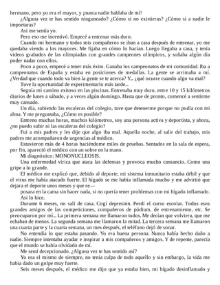hermano,	pero	yo	era	el	mayor,	y	¡nunca	nadie	hablaba	de	mí!
¿Alguna	vez	te	has	sentido	ninguneado?	¿Cómo	si	no	existieras?	¿Cómo	si	a	nadie	le
importaras?
Así	me	sentía	yo.
Pero	eso	me	incentivó.	Empecé	a	entrenar	más	duro.
Cuando	mi	hermano	y	todos	mis	compañeros	se	iban	a	casa	después	de	entrenar,	yo	me
quedaba	viendo	a	los	mayores.	Me	fijaba	en	cómo	lo	hacían.	Luego	llegaba	a	casa,	y	tenía
videos	 grabados	 de	 las	 olimpiadas	 con	 grandes	 campeones	 olímpicos,	 y	 soñaba	 algún	 día
poder	nadar	con	ellos.
Poco	a	poco,	empecé	a	tener	más	éxito.	Ganaba	los	campeonatos	de	mi	comunidad.	Iba	a
campeonatos	 de	 España	 y	 estaba	 en	 posiciones	 de	 medallas.	 La	 gente	 se	 arrimaba	 a	 mí.
¿Verdad	que	cuando	todo	va	bien	la	gente	se	te	acerca?	Y...	¿qué	ocurre	cuando	algo	va	mal?
Tuve	la	oportunidad	de	experimentarlo	más	tarde...
Seguía	mi	camino	exitoso	en	las	piscinas.	Entrenaba	muy	duro,	entre	10	y	15	kilómetros
diarios	de	lunes	a	sábado,	y	a	veces	algún	domingo.	Hasta	que	de	pronto,	comencé	a	sentirme
muy	cansado.
Un	día,	subiendo	las	escaleras	del	colegio,	tuve	que	detenerme	porque	no	podía	con	mi
alma.	Y	me	preguntaba,	¿Cómo	es	posible?
Entreno	muchas	horas,	muchos	kilómetros,	soy	una	persona	activa	y	deportista,	y	ahora,
¿no	puedo	subir	ni	las	escaleras	del	colegio?
Fui	a	mis	padres	y	les	dije	que	algo	iba	mal.	Aquella	noche,	al	salir	del	trabajo,	mis
padres	me	acompañaron	de	urgencias	al	médico.
Estuvieron	más	de	4	horas	haciéndome	miles	de	pruebas.	Sentados	en	la	sala	de	espera,
por	fin,	apareció	el	médico	con	un	sobre	en	la	mano.
Mi	diagnóstico:	MONONUCLEOSIS.
Una	enfermedad	vírica	que	ataca	las	defensas	y	provoca	mucho	cansancio.	Como	una
gripe	a	lo	grande.
El	médico	me	explicó	que,	debido	al	deporte,	mi	sistema	inmunitario	estaba	débil	y	que
el	virus	me	había	atacado	fuerte.	El	hígado	se	me	había	inflamada	mucho	y	me	advirtió	que
dejara	el	deporte	unos	meses	y	que	re—
posara	en	la	cama	sin	hacer	nada,	si	no	quería	tener	problemas	con	mi	hígado	inflamado.
Así	lo	hice.
Durante	 6	 meses,	 no	 salí	 de	 casa.	 Cogí	 depresión.	 Perdí	 el	 curso	 escolar.	 Todos	 esos
grandes	 amigos	 de	 las	 competiciones,	 compañeros	 de	 pódium,	 de	 entrenamiento,	 etc.	 Se
preocuparon	por	mí...	La	primera	semana	me	llamaron	todos.	Me	decían	que	volviera,	que	me
echaban	de	menos.	La	segunda	semana	me	llamaron	la	mitad.	La	tercera	semana	me	llamaron
una	cuarta	parte	y	la	cuarta	semana,	un	mes	después,	el	teléfono	dejó	de	sonar.
No	 entendía	 lo	 que	 estaba	 pasando.	 Yo	 era	 buena	 persona.	 Nunca	 había	 hecho	 daño	 a
nadie.	Siempre	intentaba	ayudar	e	inspirar	a	mis	compañeros	y	amigos.	Y	de	repente,	parecía
que	el	mundo	se	había	olvidado	de	mí.
Me	sentí	decepcionado.	¿Alguna	vez	te	has	sentido	así?
Yo	era	el	mismo	de	siempre,	no	tenía	culpa	de	todo	aquello	y	sin	embargo,	la	vida	me
había	dado	un	golpe	muy	fuerte.
Seis	meses	después,	el	médico	me	dijo	que	ya	estaba	bien,	mi	hígado	desinflamado	y
 