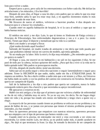 listo	para	volver	a	nadar.
Empecé	poco	a	poco,	pero	salía	de	los	entrenamientos	con	fiebre	cada	día.	Me	dolían	las
articulaciones	y	los	músculos,	i	Era	horrible!
Después	de	unos	días,	al	llegar	a	casa	les	dije	a	mis	padres	que	yo	sabía	lo	que	era	estar
muy	bien,	también	sabía	lo	que	era	estar	muy	mal,	y	en	aquellos	momentos	estaba	lo	más
alejado	del	mundo	de	estar	bien.
Me	 llevaron	 de	 nuevo	 al	 médico,	 volvieron	 a	 hacerme	 pruebas.	 4	 días	 después	 nos
llamaron	para	ir	a	buscar	los	resultados...
Cuando	entré	en	aquella	habitación	de	hospital,	le	vi	la	cara	al	médico	y	supe	que	no
había	buenas	noticias.
	
El	médico	me	miró	y	me	dijo:	Lain,	lo	que	tú	tienes	es	Síndrome	de	Fatiga	crónica	y
Principio	 de	 Fibromialgia.	 Son	 enfermedades	 degenerativas	 y	 vas	 a	 ir	 a	 peor.	 Lo	 siento
mucho.	Tienes	que	dejar	el	deporte	y	mentalízate	que	tu	vida	va	a	cambiar.
Miré	a	mi	madre	y	arranqué	a	llorar.
¿Qué	estaba	diciendo	aquél	hombre?
Saliendo	del	hospital,	mi	madre	trataba	de	animarme	y	me	decía	que	todo	pasaba	por
algo,	que	podíamos	intentar	iniciar	mi	carrera	de	modelo,	que	tenía	aptitudes.
Yo	no	estaba	por	la	labor.	Sólo	la	miré	y	le	dije	muy	enfadado:	¿¡No	entiendes	que	lo	que
yo	quiero	es	nadar?!
Al	llegar	a	casa,	me	encerré	en	mi	habitación	y	no	salí	en	los	siguientes	4	días.	Se	me
pasó	de	todo	por	la	cabeza,	incluso	quitarme	del	medio.	¿Para	qué	iba	a	vivir	si	la	vida	me	lo
había	quitado	todo?	Mis	padres	se	preocuparon	mucho.
Al	4	día,	después	de	mucho	dolor,	tomé	una	decisión.
Sabía	que	así	no	podía	seguir	y	tenía	dos	opciones:	o	seguir	lamentándome	o	seguir	para
adelante.	 Tome	 la	 DECISIÓN	 de	 que	 nadie,	 nadie,	 nadie	 me	 iba	 a	 ETIQUETAR	 jamás.	 Ni
siquiera	un	médico.	No	iba	a	darle	crédito	a	nadie	más	que	a	mí	mismo	y	a	Dios,	mi	Universo
me	había	dado	un	sueño	y	con	las	piedras	del	camino	me	construiría	mi	fortaleza.	Decidí	que
quería	ser	campeón	de	España.
Salí	 de	 la	 habitación	 y	 les	 dije	 a	 mis	 padres	 que	 quería	 ser	 campeón,	 nunca	 lo	 había
conseguido	todavía	pero	iba	a	hacerlo	y	que	necesitaba	su	apoyo	incondicional.
Me	apoyaron	y	creyeron	en	mí.
Hablé	con	mis	amigos	y	les	dije	que	el	primero	que	me	volviera	a	hablar	de	enfermedad
se	iba	de	mi	vida	y	hablaba	muy	en	serio.	Yo	ya	no	soy	eso,	les	decía.	No	me	hagas	elegir
entre	mi	vida	y	tú,	porque	has	estado	seis	meses	sin	hablarme	y	tengo	claro	a	quien	voy	a
elegir.
La	mayoría	de	las	personas	cuando	tienen	un	problema	se	enfocan	en	ese	problema	y	no
paran	de	hablar	de	eso,	y	se	juntan	con	personas	que	tienen	el	mismo	problema	porque	les
entienden.	¿Lo	has	notado?
Pero	 no	 queremos	 personas	 que	 empaticen	 con	 nuestras	 miserias,	 queremos	 personas
que	nos	empujen	a	ser	el	tipo	de	personas	que	hemos	venido	a	ser.
Cuando	entré	en	la	piscina,	mi	entrenador	me	miró	y	vino	corriendo	a	ver	cómo	me
encontraba.	Lo	siento	mucho	Lain,	me	decía,	ya	no	podrás	nadar	más,	si	puedo	ayudarte	en
algo...	No	dejé	ni	que	terminara	la	frase.	Le	dije,	he	tomado	la	decisión	de	ser	campeón	de
 