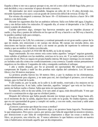 España	y	dime	si	me	vas	a	apoyar	porque	si	no,	me	iré	a	otro	club	o	dónde	haga	falta,	pero	ya
está	decidido	y	voy	a	necesitar	el	apoyo	de	todos	vosotros.
Mi	 entrenador	 me	 miró	 sorprendido.	 Imagina	 un	 niño	 de	 14	 o	 15	 años	 diciendo	 eso,
mirando	fijamente	a	los	ojos	y	con	un	grado	de	convicción	difícil	de	revocar.	Él	dijo	SÍ.
Ese	mismo	día	empecé	a	entrenar.	De	hacer	10—15	kilómetros	diarios	a	hacer	50	o	100
metros	y	me	dolía	todo.
Durante	los	siguientes	días	fue	un	auténtico	infierno.	Salía	con	fiebre	del	agua.	Llegaba	a
casa	y	me	dolían	todos	los	músculos.	El	segundo	día,	al	sonar	el	despertador	a	las	5,30	am,
estuve	a	punto	de	abandonar.
Cuando	 queremos	 algo,	 siempre	 hay	 barreras	 mentales	 que	 no	 impiden	 alcanzar	 el
sueño;	y	hay	días	y	puntos	de	inflexión	en	los	que	un	SÍ	voy	a	hacerlo	o	un	NO	voy	a	hacerlo,
lo	pueden	cambiar	todo	para	siempre...
Ese	día	yo	dije	SÍ.
Me	desperté	a	las	5,30,	fui	a	entrenar	y	continué	pensando	en	mi	gran	sueño	a	pesar	de	lo
que	 mi	 mente,	 mis	 emociones	 y	 mi	 cuerpo	 me	 decían.	 Mi	 cuerpo	 me	 enviaba	 dolor,	 mis
emociones	 me	 hacían	 sentir	 muy	 mal	 y	 mi	 mente	 no	 paraba	 de	 repetirme	 lo	 enfermo	 que
estaba	y	que	un	médico	lo	había	corroborado.
Sin	embargo,	escuché	LA	VOZ	DE	MI	ALMA,	no	la	de	mi	mente.
Seguí	entrenando.	En	esos	meses	veía	como	todos	aquellos	"amigos"	seguían	ganando,
fotos	subidos	al	pódium	con	las	medallas,	sonrisas	en	la	cara,	etc.	Y	ya	nadie	jamás	se	volvió
a	acordar	de	mí.	Pero	yo	seguía	mi	propia	batalla	interna.	Mi	mayor	enemigo	era	mi	mente.	Y
yo	luchaba	cada	día	contra	ese	condicionamiento	y	esa	creencia.	Cuando	venían	pensamientos
negativos	no	les	daba	ni	3	segundos	de	vida	y	enseguida	cambiaba	el	enfoque.
1	 año	 y	 medio	 después,	 por	 fin	 se	 presentó	 mi	 oportunidad.	 Me	 clasifiqué	 para	 el
campeonato	 de	 España	 y	 nadé	 las	 dos	 pruebas	 más	 rápidas	 del	 calendario.	 Los	 50	 metros
libres	y	los	50	metros	mariposa.
La	 primera	 prueba	 fueron	 los	 50	 metros	 libre,	 y	 por	 la	 mañana	 en	 las	 eliminatorias,
sorprendentemente	para	algunos,	y	no	tanto	para	mí,	me	clasifiqué	el	primero,	con	el	mejor
tiempo,	para	la	final	de	la	tarde.
Y	allí	estaba	yo,	por	la	tarde,	en	la	calle	4,	la	del	medio,	reservada	a	los	mejores	en	las
series	clasificatorias.	A	mi	lado,	calles	laterales,	aquellos	"amigos"	que	veía	en	las	fotos	y
jamás	me	habían	vuelto	a	llamar.	Sabía	que	tenía	mi	oportunidad...
En	natación,	sólo	se	da	una	salida,	si	te	caes	antes	al	agua,	estás	descalificado.	Y	esto	que
ocurrió	a	continuación	es	algo	que	no	olvidaré	jamás...
Después	del	infierno	que	había	pasado	durante	ese	tiempo	para	lograr	llegar	hasta	allí,
en	el	momento	de	dar	la	salida,	alguien	hizo	un	ruido	en	la	grada.	Yo	estaba	espitoso,	sabía
que	era	mi	oportunidad	de	ganar	y	cumplir	mi	sueño,	y	con	ese	ruido,	reaccioné	y	salté	antes
al	agua.	Descalificado...
¿Conoces	a	personas	que	dejan	las	cosas	a	medias?
De	pequeñitos,	todo	es	fácil.	Queremos	algo	y	no	paramos	hasta	lograrlo.	Terminamos
lo	que	empezamos.	Pero	poco	a	poco,	por	pereza,	por	falta	de	seguridad	en	nosotros	mismos,
por	 distracciones	 o	 por	 falta	 de	 compromiso;	 empezamos	 a	 dejar	 las	 cosas	 a	 medias.	 Un
libro,	un	proyecto,	una	relación,	etc.	Y	nunca	sabremos	lo	que	hubiera	ocurrido	en	nuestra
vida	si	hubiéramos	terminado	aquello	que	un	día	empezamos.
 