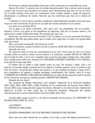 El	Universo,	empezó	apoyándote,	hasta	que	se	dio	cuenta	que	no	terminabas	las	cosas.
Ahora,	Él	te	dice:	"si	quieres	eso	de	verdad,	demuéstramelo.	Voy	a	utilizar	todo	mi	poder
y	todos	mis	recursos	para	ayudarte	en	tu	deseo,	pero	demuéstrame	que	esta	vez	vas	en	serio.
Ya	 te	 ayudé	 muchas	 veces	 pero	 no	 continuaste.	 Justo	 cuando	 estabas	 a	 punto	 de	 lograrlo,
abandonaste	 y	 cambiaste	 de	 rumbo.	 Necesito	 que	 me	 confirmes	 que	 esta	 vez	 lo	 deseas	 de
verdad".
Y	entonces,	te	envía	muros,	pruebas,	obstáculos	suficientemente	grandes	como	para	que,
el	que	no	esté	convencido	de	que	ese	es	su	sueño	de	verdad,	abandone	en	el	camino.
Los	muros	son	pruebas	de	Fe.
Caí	 al	 agua	 y	 no	 podía	 creérmelo.	 ¿Por	 qué	 a	 mí?,	 me	 preguntaba.	 No	 era	 posible...
Empecé	a	llorar.	Las	gafas	se	me	empañaron	en	lágrimas.	Salí	por	la	escalera	lateral	y	no
quise	mirar	a	nadie.	Estaba	derrotado.	No	entendía	por	qué	a	mí.
De	pronto,	una	mano	me	tocó	el	hombro.	Giré	la	cabeza	y	vi	la	cara	sonriente	del	árbitro
mirándome.	Me	dijo	que	podía	nadar,	que	no	había	sido	culpa	mía,	el	ruido	en	la	grada	había
sido	muy	fuerte.
Wow,	¡mi	sueño	restaurado!	¡El	Universo	es	fiel!
En	ese	momento,	cuando	el	árbitro	me	dio	la	noticia,	SUPE	QUE	IBA	A	GANAR.
Aprendí	una	cosa:
No	importa	cómo	se	vean	las	circunstancias	en	tu	vida.	Tienes	que	ser	fiel	a	tu	visión.
Cuando	tienes	un	sueño	y	tomas	acción	masiva	y	te	esfuerzas,	cuando	PAGAS	EL	PRECIO
que	te	exige	la	vida;	y	no	te	voy	a	engañar,	hay	un	precio	que	pagar	siempre	por	cada	sueño;
pero	cuando	haces	todo	esto,	entonces	EL	UNIVERSO	ENTERO	CONSPIRA	A	TU	FAVOR	y
te	da	más	de	lo	que	esperabas.
El	 árbitro	 dio	 la	 salida	 y	 salté	 rápido	 como	 un	 rayo.	 No	 miraba	 a	 nadie,	 sólo	 a	 mí
interior	y	braceaba	rápido	y	potente	hacia	mi	objetivo.	Cuando	toqué	el	crono,	lo	primero	que
hice	fue	mirar	a	la	grada	que	estaban	mis	padres	y	vi	que	saltaban	de	alegría.	Luego	miré	a
mis	 compañeros	 de	 equipo	 y	 estaban	 desatados	 celebrándolo.	 Por	 último,	 miré	 el	 crono.
CAMEPÓN	DE	ESPAÑA	y	RÉCORD	DE	ESPAÑA	de	mi	edad.	Al	día	siguiente	nadé	la	prueba
de	los	50	metros	mariposa	y	también	quedé	CAMPEÓN	DE	ESPAÑA.
Después	de	eso,	logré:
Ser	 campeón	 de	 España	 individual	 y	 por	 equipos,	 integrante	 de	 la	 selección	 española
2001,	2002,	2003,	2004,	2005	y	2006.	Finalista	en	los	campeonatos	de	Europa	Viena	2004	y
Trieste	2005	como	integrante	del	equipo	de	relevos.	Becado	en	el	centro	de	alto	rendimiento
deportivo	 (C.A.R.)	 en	 Sant	 Cugat	 por	 la	 Selección	 Española.	 Integrante	 del	 equipo
internacional	de	la	universidad	Camilo	José	Cela	2009,	2010,	2011.
	
Cuando	pides,	pagas	el	precio,	y	te	enfocas	tomando	acción	masiva,	EL	UNIVERSO	TE
DA	MULTIPLICADO	AL	101%.
	
¿LO	CREES?
ESPERA	EL	MILAGRO...
	
QUERÍA	FORMARME	CON	LOS	MEJORES	EXPERTOS	DEL	MUNDO
	
Hace	unos	tres	años,	decidí	dar	un	cambio	en	mi	vida	y	pasar	del	deporte	profesional	a
 