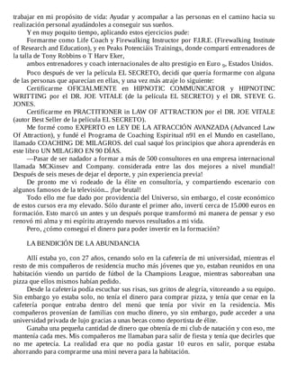 trabajar	en	mi	propósito	de	vida:	Ayudar	y	acompañar	a	las	personas	en	el	camino	hacia	su
realización	personal	ayudándoles	a	conseguir	sus	sueños.
Y	en	muy	poquito	tiempo,	aplicando	estos	ejercicios	pude:
Formarme	como	Life	Coach	y	Firewalking	Instructor	por	F.I.R.E.	(Firewalking	Institute
of	Research	and	Education),	y	en	Peaks	Potenciáis	Trainings,	donde	compartí	entrenadores	de
la	talla	de	Tony	Robbins	o	T	Harv	Eker,
ambos	entrenadores	y	coach	internacionales	de	alto	prestigio	en	Euro	9,	Estados	Unidos.
Poco	después	de	ver	la	película	EL	SECRETO,	decidí	que	quería	formarme	con	alguna
de	las	personas	que	aparecían	en	ellas,	y	una	vez	más	atraje	lo	siguiente:
Certificarme	 OFICIALMENTE	 en	 HIPNOTIC	 COMMUNICATOR	 y	 HIPNOTINC
WRITTING	 por	 el	 DR.	 JOE	 VITALE	 (de	 la	 película	 EL	 SECRETO)	 y	 el	 DR.	 STEVE	 G.
JONES.
Certificarme	en	PRACTITIONER	in	LAW	OF	ATTRACTION	por	el	DR.	JOE	VITALE
(autor	Best	Seller	de	la	película	EL	SECRETO).
Me	formé	como	EXPERTO	en	LEY	DE	LA	ATRACCIÓN	AVANZADA	(Advanced	Law
Of	Attraction),	y	fundé	el	Programa	de	Coaching	Espiritual	n91	en	el	Mundo	en	castellano,
llamado	COACHING	DE	MILAGROS.	del	cual	saqué	los	principios	que	ahora	aprenderás	en
este	libro	UN	MILAGRO	EN	90	DÍAS.
—Pasar	de	ser	nadador	a	formar	a	más	de	500	consultores	en	una	empresa	internacional
llamada	 MCKinsev	 and	 Company.	 considerada	 entre	 las	 dos	 mejores	 a	 nivel	 mundial!
Después	de	seis	meses	de	dejar	el	deporte,	y	¡sin	experiencia	previa!
De	 pronto	 me	 vi	 rodeado	 de	 la	 élite	 en	 consultoría,	 y	 compartiendo	 escenario	 con
algunos	famosos	de	la	televisión...	¡fue	brutal!
Todo	ello	me	fue	dado	por	providencia	del	Universo,	sin	embargo,	el	coste	económico
de	estos	cursos	era	my	elevado.	Sólo	durante	el	primer	año,	invertí	cerca	de	15.000	euros	en
formación.	Esto	marcó	un	antes	y	un	después	porque	transformó	mi	manera	de	pensar	y	eso
renovó	mi	alma	y	mi	espíritu	atrayendo	nuevos	resultados	a	mi	vida.
Pero,	¿cómo	conseguí	el	dinero	para	poder	invertir	en	la	formación?
	
LA	BENDICIÓN	DE	LA	ABUNDANCIA
	
Allí	estaba	yo,	con	27	años,	cenando	solo	en	la	cafetería	de	mi	universidad,	mientras	el
resto	de	mis	compañeros	de	residencia	mucho	más	jóvenes	que	yo,	estaban	reunidos	en	una
habitación	 viendo	 un	 partido	 de	 fútbol	 de	 la	 Champions	 League,	 mientras	 saboreaban	 una
pizza	que	ellos	mismos	habían	pedido.
Desde	la	cafetería	podía	escuchar	sus	risas,	sus	gritos	de	alegría,	vitoreando	a	su	equipo.
Sin	embargo	yo	estaba	solo,	no	tenía	el	dinero	para	comprar	pizza,	y	tenía	que	cenar	en	la
cafetería	 porque	 entraba	 dentro	 del	 menú	 que	 tenía	 por	 vivir	 en	 la	 residencia.	 Mis
compañeros	provenían	de	familias	con	mucho	dinero,	yo	sin	embargo,	pude	acceder	a	una
universidad	privada	de	lujo	gracias	a	unas	becas	como	deportista	de	élite.
Ganaba	una	pequeña	cantidad	de	dinero	que	obtenía	de	mi	club	de	natación	y	con	eso,	me
mantenía	cada	mes.	Mis	compañeros	me	llamaban	para	salir	de	fiesta	y	tenía	que	decirles	que
no	 me	 apetecía.	 La	 realidad	 era	 que	 no	 podía	 gastar	 10	 euros	 en	 salir,	 porque	 estaba
ahorrando	para	comprarme	una	mini	nevera	para	la	habitación.
 