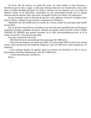 Al	 tercer	 año	 de	 carrera,	 en	 mitad	 del	 curso,	 mi	 club	 cambió	 la	 junta	 directiva	 y
decidieron	que	no	iban	a	pagar	a	nadie	que	entrenara	fuera	de	sus	instalaciones.	Unos	años
antes,	yo	había	decidido	perseguir	mi	sueño	y	entrenar	con	los	mejores,	por	eso	estaba	en
Madrid,	 siendo	 yo	 de	 Barcelona,	 entrenando	 en	 una	 universidad	 privada	 con	 un	 equipo
internacional	de	natación.	Pero	de	pronto,	me	quedé	sin	beca.	Sin	dinero.	Sin	esperanza».
En	ese	momento,	tomé	la	decisión	de	que	iba	a	salir	adelante.	Comencé	a	estudiar	cómo
atraer	el	dinero.	Apliqué	lo	que	aprendí	y	empezaron	los	Milagros...
Manifesté	cerca	de	30.000	euros	en	menos	de	3	meses	usando	los	principios	que	enseño
en	este	libro.
Fue	un	proceso	maravilloso	y	sucedieron	una	serie	de	sincronicidades	que	me	llevaron	a
manifestar	grandes	cantidades	de	dinero.	Después	de	aquello,	decidí	escribir	el	libro	CÓMO
ATRAER	 EL	 DINERO	 que	 puedes	 encontrar	 en	 la	 web	 www.atraedinerova.com.	 en	 él	 te
cuento	lo	que	hice	y	los	premios	que	gané.
Pero	para	resumirte	el	proceso:
—Me	absolvieron	de	una	multa	que	tenía	que	pagar	de	5.000	euros.
—Dos	semanas	después,	me	enteré	que	debía	a	la	universidad	3303,57	euros.	Esa	misma
noche,	recibí	una	beca	de	movilidad	del	estado	por	valor	de	3303	euros.	¡Sólo	faltaban	los	57
céntimos!
—Tres	semanas	después	de	aquello,	gané	un	concurso	de	televisión	en	Tele	5	con	la,
presentadora	Ana	Rosa	Quintana	por	valor	de	15.000	euros.
—Y	más	maravillas	que	sucedieron...
Becas...
 