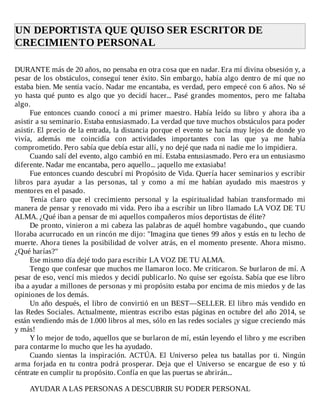 UN	DEPORTISTA	QUE	QUISO	SER	ESCRITOR	DE
CRECIMIENTO	PERSONAL	
	
DURANTE	más	de	20	años,	no	pensaba	en	otra	cosa	que	en	nadar.	Era	mí	divina	obsesión	y,	a
pesar	de	los	obstáculos,	conseguí	tener	éxito.	Sin	embargo,	había	algo	dentro	de	mí	que	no
estaba	bien.	Me	sentía	vacío.	Nadar	me	encantaba,	es	verdad,	pero	empecé	con	6	años.	No	sé
yo	hasta	qué	punto	es	algo	que	yo	decidí	hacer...	Pasé	grandes	momentos,	pero	me	faltaba
algo.
Fue	entonces	cuando	conocí	a	mi	primer	maestro.	Había	leído	su	libro	y	ahora	iba	a
asistir	a	su	seminario.	Estaba	entusiasmado.	La	verdad	que	tuve	muchos	obstáculos	para	poder
asistir.	El	precio	de	la	entrada,	la	distancia	porque	el	evento	se	hacía	muy	lejos	de	donde	yo
vivía,	 además	 me	 coincidía	 con	 actividades	 importantes	 con	 las	 que	 ya	 me	 había
comprometido.	Pero	sabía	que	debía	estar	allí,	y	no	dejé	que	nada	ni	nadie	me	lo	impidiera.
Cuando	salí	del	evento,	algo	cambió	en	mí.	Estaba	entusiasmado.	Pero	era	un	entusiasmo
diferente.	Nadar	me	encantaba,	pero	aquello...	¡aquello	me	extasiaba!
Fue	entonces	cuando	descubrí	mi	Propósito	de	Vida.	Quería	hacer	seminarios	y	escribir
libros	 para	 ayudar	 a	 las	 personas,	 tal	 y	 como	 a	 mí	 me	 habían	 ayudado	 mis	 maestros	 y
mentores	en	el	pasado.
Tenía	 claro	 que	 el	 crecimiento	 personal	 y	 la	 espiritualidad	 habían	 transformado	 mi
manera	de	pensar	y	renovado	mi	vida.	Pero	iba	a	escribir	un	libro	llamado	LA	VOZ	DE	TU
ALMA.	¿Qué	iban	a	pensar	de	mi	aquellos	compañeros	míos	deportistas	de	élite?
De	pronto,	vinieron	a	mi	cabeza	las	palabras	de	aquél	hombre	vagabundo.,	que	cuando
lloraba	acurrucado	en	un	rincón	me	dijo:	"Imagina	que	tienes	99	años	y	estás	en	tu	lecho	de
muerte.	Ahora	tienes	la	posibilidad	de	volver	atrás,	en	el	momento	presente.	Ahora	mismo.
¿Qué	harías?"
Ese	mismo	día	dejé	todo	para	escribir	LA	VOZ	DE	TU	ALMA.
Tengo	que	confesar	que	muchos	me	llamaron	loco.	Me	criticaron.	Se	burlaron	de	mí.	A
pesar	de	eso,	vencí	mis	miedos	y	decidí	publicarlo.	No	quise	ser	egoísta.	Sabía	que	ese	libro
iba	a	ayudar	a	millones	de	personas	y	mi	propósito	estaba	por	encima	de	mis	miedos	y	de	las
opiniones	de	los	demás.
Un	año	después,	el	libro	de	convirtió	en	un	BEST—SELLER.	El	libro	más	vendido	en
las	Redes	Sociales.	Actualmente,	mientras	escribo	estas	páginas	en	octubre	del	año	2014,	se
están	vendiendo	más	de	1.000	libros	al	mes,	sólo	en	las	redes	sociales	¡y	sigue	creciendo	más
y	más!
Y	lo	mejor	de	todo,	aquellos	que	se	burlaron	de	mí,	están	leyendo	el	libro	y	me	escriben
para	contarme	lo	mucho	que	les	ha	ayudado.
Cuando	 sientas	 la	 inspiración.	 ACTÚA.	 El	 Universo	 pelea	 tus	 batallas	 por	 ti.	 Ningún
arma	 forjada	 en	 tu	 contra	 podrá	 prosperar.	 Deja	 que	 el	 Universo	 se	 encargue	 de	 eso	 y	 tú
céntrate	en	cumplir	tu	propósito.	Confía	en	que	las	puertas	se	abrirán...
	
AYUDAR	A	LAS	PERSONAS	A	DESCUBRIR	SU	PODER	PERSONAL
 