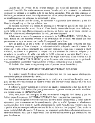 Cuando	 salí	 del	 evento	 de	 mi	 primer	 maestro,	 un	 escalofrío	 recorría	 mi	 columna
vertebral.	Era	cálido.	Me	sentía	como	nunca	antes.	Cuando	volví	a	la	residencia	con	todos	mis
compañeros,	 empecé	 a	 contarles	 todo	 lo	 que	 había	 aprendido.	 Una	 vez	 más,	 algunos	 se
burlaron,	pero	uno	me	alentó.	Puse	algodón	en	mis	oídos	y	obvié	las	criticas,	pero	ese	aliento
de	aquella	persona,	tan	solo	una,	me	reconfortó	el	alma.
Estaba	en	último	año	de	carrera,	me	quedaban	7	asignaturas	para	terminarla	y	ese	día
llamé	a	mis	padres	y	les	dije	que	volvía	a	casa.
Se	llevaron	las	manos	a	la	cabeza.	Se	preocuparon.	Me	dijeron	que	para	lo	poco	que	me
quedaba	que	terminase	la	carrera.	Pero	mi	Alma	llevaba	demasiado	tiempo	susurrándome	y
no	le	había	hecho	caso.	Había	empezado	a	gritarme,	tan	fuerte,	que	ya	no	podía	ignorar	su
llamada.	Había	encontrado	mi	propósito	de	vida,	¿para	qué	esperar?
Volví	a	casa	y	comencé	a	preparar	mi	seminario	de	CAMINA	POR	EL	FUEGO.	No	fue
fácil.	 Estuve	 un	 año	 haciendo	 eventos	 y	 no	 terminaban	 de	 arrancar.	 Me	 asocié	 con	 una
persona	que	en	lugar	de	sumar,	me	restaba.	Pero	aprendí	muchísimo.
Tuve	un	parón	de	un	año	y	medio,	en	ese	momento	aproveché	para	formarme	con	más
maestros	y	mentores.	Tuve	el	mayor	crecimiento	de	mi	vida	y	después,	reanudé	el	evento.	En
menos	 de	 1	 año,	 hemos	 conseguido	 que	 nuestros	 seminarios	 sean	 una	 referencia	 a	 nivel
nacional,	 ayudando	 a	 las	 personas	 a	 romper	 con	 sus	 sistemas	 de	 creencias	 antiguos	 y	 a
descubrir	 su	 propósito	 de	 vida,	 con	 más	 de	 5.000	 asistentes	 a	 nuestras	 Conferencias	 y
Seminarios,	¡¡¡en	sólo	un	año!!!	¡impresionante!	Y	lo	mejor	es	que	cada	día	se	expande	más	el
movimiento	CAMINA	POR	EL	FUEGO	y	miles	de	almas	están	encontrando	su	propósito	de
vida,	enfrentando	sus	miedos	y	superando	sus	creencias	limitantes	gracias	al	evento.
Al	final	del	libro	tienes	un	regalo	muy	especial	por	ser	lector	de	este	libro...
	
APARECER	EN	LAS	MEJORES	TELEVISIONES	Y	RADIOS	DE	MI	PAIS
	
En	el	primer	evento	de	mi	nueva	etapa,	tenía	tan	claro	que	esto	iba	a	ayudar	a	tanta	gente,
que	quería	que	todo	el	mundo	lo	supiera.
Un	día,	estaba	reunido	con	una	persona	de	mi	equipo	y	le	comenté	que	la	mejor	manera
para	que	las	personas	supieran	de	nuestro	evento,	era	aparecer	en	las	televisiones	y	si	eran
nacionales,	mejor.
Y	la	historia	es	muy	curiosa,	poco	después	de	aquello,	exactamente	5	días	más	tarde,	me
llamaron	de	ANTENA	3	televisión	para	grabar	nuestro	siguiente	evento,	que	se	iba	a	realizar
esa	misma	semana	en	GRAN	CANARIA.
Wow,	wow,	wow,	sabía	que	para	el	Alma	no	existe	ni	el	espacio	ni	el	tiempo	y	que	los
Milagros	pueden	aparecer	INSTANTÁNEAMENTE.	Pero	realmente	fue	muy	rápido.
Voy	a	darte	un	ejemplo	de	cómo	funciona	nuestra	mente	condicionada	y	cómo	trata	de
detenernos	para	mantenernos	en	la	zona	de	confort.	¡Era	mi	sueño!	Aparecer	en	televisiones
nacionales.	Pues	bien,	el	día	del	evento,	al	mediodía	me	llamó	Julia,	la	chica	reportera	que	iba
a	grabar	a	las	personas	pasando	por	encima	del	lecho	de	brasas.	Me	preguntó	cómo	estaba	la
zona,	la	visibilidad,	el	espacio.	Y	de	pronto,	me	sorprendí	a	mí	mismo	saboteando	mi	propio
sueño	diriéndole	a	Julia	que	el	lugar	estaba	fatal,	de	muy	difícil	acceso	y	que	apenas	había	luz
para	las	cámaras.
 