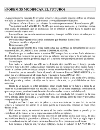 ¿PODEMOS	MODIFICAR	EL	FUTURO?	
	
LA	pregunta	que	la	mayoría	de	personas	se	hace	es	si	realmente	podemos	influir	en	el	futuro
o	es	sólo	un	destino	ya	fijado	al	cual	estamos	irrevocablemente	condenados.
¿Podemos	influir	el	futuro	con	la	fuerza	de	nuestros	pensamientos?	Rotundamente,	¡SÍ!
Ya	estudiaste	en	LA	VOZ	DE	TU	ALMA,	que	nuestros	pensamientos	y	emociones	emiten
unas	 ondas	 de	 vibración	 que	 se	 comunican	 con	 el	 exterior	 y	 atraen	 hacia	 ti	 aquello	 que
concuerda	con	la	misma	onda.
La	cuestión	es	que	no	solo	nosotros	atraemos,	sino	que	también	somos	atraídos	por	las
ondas	de	otras	personas.
Pero	hay	una	pregunta	todavía	más	interesante	que	debemos	plantearnos:
¿Podemos	modificar	el	pasado?
Rotundamente,	¡SÍ!
El	gran	descubrimiento	de	la	física	cuántica	fue	que	las	Ondas	de	pensamiento	no	sólo	se
expanden	ESPACIALMENTE.	sino	también	TEMPORALMENTE.
Estudiaste	que	las	ondas	afectan	a	nuestro	ADN	aunque	éstas	se	emitan	desde	kilómetros
de	distancia.	Eso	es	magnífico	porque	ahora	ya	sabemos	que	no	importa	lo	alejado	que	esté
de	nosotros	nuestro	sueño,	podemos	llegar	a	él	si	nuestra	energía	de	pensamiento	es	potente.
Sin	embargo...
Las	 ondas	 se	 extienden	 no	 sólo	 en	 la	 distancia	 sino	 también	 en	 el	 tiempo,	 pasado,
presente	y	futuro.	Existen	Ondas	cuánticas	normales,	que	se	extienden	desde	el	pasado	hacia	el
futuro.	Y	también	ondas	cuánticas	complejas	que	se	extienden	desde	el	futuro	hacia	el	pasado.
Las	ondas	que	se	extienden	desde	el	pasado	al	futuro	se	llaman	ONDAS	OFERTA	y	las
ondas	que	se	extienden	desde	el	futuro	hacia	el	pasado	se	llaman	ONDAS	ECO.
Cuando	se	encuentran	una	onda	eco	emitida	desde	el	futuro	y	una	onda	oferta	emitida
desde	 el	 pasado	 y	 ambas	 coinciden	 en	 la	 misma	 vibración,	 las	 probabilidades	 de	 éxito
aumentan.
Desde	tu	yo	pasado,	se	están	emitiendo	ondas	oferta	hacia	tu	yo	futuro	y	desde	tu	yo
futuro	se	están	emitiendo	ondas	eco	hacia	tu	yo	pasado.	En	un	punto	intermedio	se	encuentran,
que	es	tu	presente,	y	en	función	de	la	unión	de	ambas	ondas,	creas	tu	realidad	actual.
La	probabilidad	para	que	se	cumpla	tu	deseo,	es	el	resultado	del	encuentro	de	la	onda
oferta	emitida	desde	tu	pasado	y	la	"adecuada"	onda	eco	emitida	desde	tu	futuro	y	que	ambas
sean	parecidas	o	iguales.
Imagina	 un	 Fax.	 Lo	 que	 hace	 es	 primero,	 entrar	 en	 contacto	 con	 otro	 fax,	 se	 envían
señales,	y	cuando	las	dos	entran	en	un	único	patrón	de	transmisión,	entonces	se	envío	el	fax
de	uno	a	otro.
Del	 mismo	 modo,	 se	 comunican	 entre	 sí	 las	 ondas	 emitidas	 desde	 tu	 pasado	 y	 las
emitidas	desde	tu	futuro,	y	en	ese	encuentro	crean	señales	apropiadas.
Es	difícil	de	entender,	desde	nuestra	concepción	del	tiempo	como	algo	lineal,	de	atrás
hacia	adelante.	Desde	el	pasado	hacia	el	futuro.	El	futuro	ya	existe	allá	fuera,	en	algún	lugar.	Y
trae	las	ondas	de	vuelta,	del	mismo	modo	que	las	ondas	de	tu	pasado	vuelan	al	futuro.
Los	 pasados	 y	 futuros	 son	 variables	 infinitas.	 Como	 te	 indiqué	 en	 LA	 VOZ	 DE	 TU
 