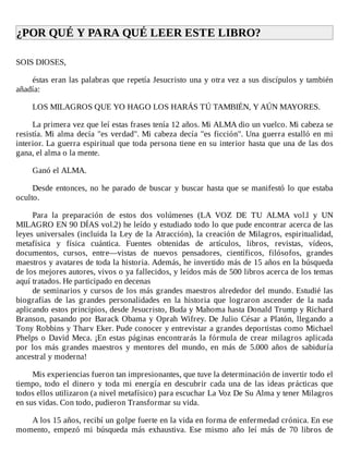 ¿POR	QUÉ	Y	PARA	QUÉ	LEER	ESTE	LIBRO?	
	
SOIS	DIOSES,
	
éstas	eran	las	palabras	que	repetía	Jesucristo	una	y	otra	vez	a	sus	discípulos	y	también
añadía:
	
LOS	MILAGROS	QUE	YO	HAGO	LOS	HARÁS	TÚ	TAMBIÉN,	Y	AÚN	MAYORES.
	
La	primera	vez	que	leí	estas	frases	tenía	12	años.	Mi	ALMA	dio	un	vuelco.	Mi	cabeza	se
resistía.	Mi	alma	decía	"es	verdad".	Mi	cabeza	decía	"es	ficción".	Una	guerra	estalló	en	mi
interior.	La	guerra	espiritual	que	toda	persona	tiene	en	su	interior	hasta	que	una	de	las	dos
gana,	el	alma	o	la	mente.
	
Ganó	el	ALMA.
	
Desde	entonces,	no	he	parado	de	buscar	y	buscar	hasta	que	se	manifestó	lo	que	estaba
oculto.
	
Para	 la	 preparación	 de	 estos	 dos	 volúmenes	 (LA	 VOZ	 DE	 TU	 ALMA	 vol.l	 y	 UN
MILAGRO	EN	90	DÍAS	vol.2)	he	leído	y	estudiado	todo	lo	que	pude	encontrar	acerca	de	las
leyes	universales	(incluida	la	Ley	de	la	Atracción),	la	creación	de	Milagros,	espiritualidad,
metafísica	 y	 física	 cuántica.	 Fuentes	 obtenidas	 de	 artículos,	 libros,	 revistas,	 vídeos,
documentos,	 cursos,	 entre—vistas	 de	 nuevos	 pensadores,	 científicos,	 filósofos,	 grandes
maestros	y	avatares	de	toda	la	historia.	Además,	he	invertido	más	de	15	años	en	la	búsqueda
de	los	mejores	autores,	vivos	o	ya	fallecidos,	y	leídos	más	de	500	libros	acerca	de	los	temas
aquí	tratados.	He	participado	en	decenas
de	seminarios	y	cursos	de	los	más	grandes	maestros	alrededor	del	mundo.	Estudié	las
biografías	 de	 las	 grandes	 personalidades	 en	 la	 historia	 que	 lograron	 ascender	 de	 la	 nada
aplicando	estos	principios,	desde	Jesucristo,	Buda	y	Mahoma	hasta	Donald	Trump	y	Richard
Branson,	pasando	por	Barack	Obama	y	Oprah	Wifrey.	De	Julio	César	a	Platón,	llegando	a
Tony	Robbins	y	Tharv	Eker.	Pude	conocer	y	entrevistar	a	grandes	deportistas	como	Michael
Phelps	o	David	Meca.	¡En	estas	páginas	encontrarás	la	fórmula	de	crear	milagros	aplicada
por	 los	 más	 grandes	 maestros	 y	 mentores	 del	 mundo,	 en	 más	 de	 5.000	 años	 de	 sabiduría
ancestral	y	moderna!
	
Mis	experiencias	fueron	tan	impresionantes,	que	tuve	la	determinación	de	invertir	todo	el
tiempo,	todo	el	dinero	y	toda	mi	energía	en	descubrir	cada	una	de	las	ideas	prácticas	que
todos	ellos	utilizaron	(a	nivel	metafísico)	para	escuchar	La	Voz	De	Su	Alma	y	tener	Milagros
en	sus	vidas.	Con	todo,	pudieron	Transformar	su	vida.
	
A	los	15	años,	recibí	un	golpe	fuerte	en	la	vida	en	forma	de	enfermedad	crónica.	En	ese
momento,	 empezó	 mi	 búsqueda	 más	 exhaustiva.	 Ese	 mismo	 año	 leí	 más	 de	 70	 libros	 de
 