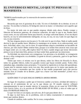 EL	UNIVERSO	ES	MENTAL,	LO	QUE	TÚ	PIENSAS	SE
MANIFIESTA	
	
"SOMOS	transformados	por	la	renovación	de	nuestras	mentes."
San	Pablo
	
Recuerda	que	eres	el	guionista	de	tu	vida.	Tú	eres	el	diseñador	de	tu	destino.	tú	eres	el
escritor.	Tú	escribes	la	historia.	El	bolígrafo	está	en	tu	mano	v	el	desenlace	será	aquello	que
tú	elijas.
Lo	 mejor	 de	 todo	 esto	 es	 que	 puedes	 empezar	 dónde	 estás	 ahora.	 Puedes	 romper	 y
liberarte	de	herencias	paternas,	de	creencias	culturales,	de	todo	lo	que	te	ata.	Puedes	decir
cosas	como,	no	soy	suficiente	fuerte	para	hacerlo,	no	tengo	suficiente	dinero,	él	no	me	dejará
hacerlo,	no	soy	lo	suficientemente	inteligente,	no	soy,	no	soy,	no	soy.	Cada	vez	que	digas	no
soy,	es	una	creación.
No	hay	ninguna	pizarra	escrita	para	ti.	Tu	vida	será	lo	que	tú	elijas.	Nada	ni	nadie	puede
decirte	lo	que	no	puedes	hacer.	Mientras	lo	mantengas	en	tu	mente,	en	tu	subconsciente,	será
tuvo.	Felicidad,	amor,	risa,	son	la	clave.	Si	experimentas	alegría	comiéndote	un	bocadillo	de
chorizo,	por	dios	hazlo!	Debes	sentirte	bien,	porque	si	te	sientes	bien	atraerás	más	cosas	que
te	hagan	sentir	así	a	tu	vida.	¿Me	explico	bien?	Es	fácil,	cuando	tengas	que	tomar	decisiones
piensa	si	eso	te	hará	más	feliz,	piensa	si	te	hace	sentir	bien,	guíate	por	tus	emociones.
Tu	felicidad,	tus	emociones	son	contagiosas.	Las	personas	a	tu	alrededor	se	contagiarán
de	eso	y	ellas	contagiarán	a	su	alrededor.	La	gente	te	mirará	y	pensarán,	¿qué	es	lo	que	haces
distinto	a	mí?
Tienes	que	verte	a	ti	mismo	con	lo	que	deseas,	todos	los	libros	de	filosofía	lo	dicen,
todos	los	grandes	líderes,	todos	los	grandes	iconos	que	hayan	existido	jamás.	Todos	ellos
entendían	algo,	entendían	estos	principios.	Y	recuerda	la	repetición	es	la	base	del	aprendizaje.
Cuanto	más	lo	entrenes	mejor	serás	con	esto.	Has	nacido	para	ser	lo	mejor	que	puedas	ser.
Todas	 las	 cosas	 y	 momentos	 que	 has	 vivido	 te	 han	 estado	 preparando	 para	 este	 preciso
instante.	Eres	el	creador	de	tu	destino.	¿Qué	vas	a	hacer	con	éste	momento?	¿Cómo	vas	a
aprovecharlo?
	
QUIÉN	ERES	Y	LO	QUE	HAGAS	EMPIEZA	AHORA	MISMO.
	
En	lugar	de	visualizar	y	pedir	que	el	Universo	cambie	a	tu	favor,	olvídate	del	exterior	y
céntrate	 en	 el	 sentimiento	 de	 ser	 ya	 lo	 que	 deseas	 ser.	 El	 mundo	 exterior	 reflejará
espontáneamente	lo	que	tu	mundo	interior	le	transmite.	(Entra	en	mi	canal	de	YOUTUBE,
Lain	García	Calvo,	ve	a	la	sección	de	UN	MILAGRO	EN	90	DÍAS,	y	mira	el	video	que	se
titula	UN	MENSAJE	PARA	TI)
Lo	que	ves	fuera	es	un	espejo,	tan	solo	eso,	de	lo	que	pasa	dentro	de	ti.
Si	 algo	 va	 mal	 fuera,	 no	 es	 problema,	 solo	 te	 indica	 exactamente	 el	 sentimiento	 que
tienes	que	cambiar	dentro.
Cuando	tú	cambias,	todo	cambia.	No	lo	creas,	compruébalo.
 