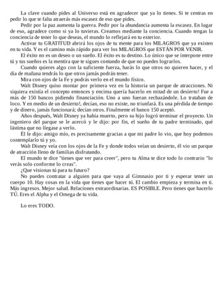 La	clave	cuando	pides	al	Universo	está	en	agradecer	que	ya	lo	tienes.	Si	te	centras	en
pedir	lo	que	te	falta	atraerás	más	escasez	de	eso	que	pides.
Pedir	por	la	paz	aumenta	la	guerra.	Pedir	por	la	abundancia	aumenta	la	escasez.	En	lugar
de	eso,	agradece	como	si	ya	lo	tuvieras.	Creamos	mediante	la	conciencia.	Cuando	tengas	la
conciencia	de	tener	lo	que	deseas,	el	mundo	lo	reflejará	en	tu	exterior.
Activar	tu	GRATITUD	abrirá	los	ojos	de	tu	mente	para	los	MILAGROS	que	ya	existen
en	tu	vida.	Y	es	el	camino	más	rápido	para	ver	los	MILAGROS	que	ESTÁN	POR	VENIR.
El	éxito	no	es	un	deseo	o	un	sueño.	El	éxito	es	tu	destino.	Lo	único	que	se	interpone	entre
tú	y	tus	sueños	es	la	mentira	que	te	sigues	contando	de	que	no	puedes	lograrlos.
Cuando	quieres	algo	con	la	suficiente	fuerza,	harás	lo	que	otros	no	quieren	hacer,	y	el
día	de	mañana	tendrás	lo	que	otros	jamás	podrán	tener.
Mira	con	ojos	de	la	Fe	y	podrás	verlo	en	el	mundo	físico.
Walt	Disney	quiso	montar	por	primera	vez	en	la	historia	un	parque	de	atracciones.	Ni
siquiera	existía	el	concepto	entonces	y	encima	quería	hacerlo	en	mitad	de	un	desierto!	Fue	a
más	 de	 150	 bancos	 pidiendo	 financiación.	 Uno	 a	 uno	 fueran	 rechazándole.	 Lo	 trataban	 de
loco.	Y	en	medio	de	un	desierto!,	decían,	eso	no	existe,	no	triunfará.	Es	una	pérdida	de	tiempo
y	de	dinero,	jamás	funcionará;	decían	otros.	Finalmente	el	banco	150	aceptó.
Años	después,	Walt	Disney	ya	había	muerto,	pero	su	hijo	logró	terminar	el	proyecto.	Un
ingeniero	 del	 parque	 se	 le	 acercó	 y	 le	 dijo:	 por	 fin,	 el	 sueño	 de	 tu	 padre	 terminado,	 qué
lástima	que	no	llegase	a	verlo.
Él	le	dijo:	amigo	mío,	es	precisamente	gracias	a	que	mi	padre	lo	vio,	que	hoy	podemos
contemplarlo	tú	y	yo.
Walt	Disney	veía	con	los	ojos	de	la	Fe	y	donde	todos	veían	un	desierto,	él	vio	un	parque
de	atracción	lleno	de	familias	disfrutando.
El	mundo	te	dice	"tienes	que	ver	para	creer",	pero	tu	Alma	te	dice	todo	lo	contrario	"lo
verás	solo	conforme	lo	creas".
¿Que	visionas	tú	para	tu	futuro?
No	 puedes	 contratar	 a	 alguien	 para	 que	 vaya	 al	 Gimnasio	 por	 ti	 y	 esperar	 tener	 un
cuerpo	10.	Hay	cosas	en	la	vida	que	tienes	que	hacer	tú.	El	cambio	empieza	y	termina	en	ti.
Más	ingresos.	Mejor	salud.	Relaciones	extraordinarias.	ES	POSIBLE.	Pero	tienes	que	hacerlo
TÚ.	Eres	el	Alpha	y	el	Omega	de	tu	vida.
	
Lo	eres	TODO.
 