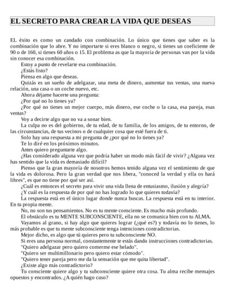 EL	SECRETO	PARA	CREAR	LA	VIDA	QUE	DESEAS	
	
EL	 éxito	 es	 como	 un	 candado	 con	 combinación.	 Lo	 único	 que	 tienes	 que	 saber	 es	 la
combinación	que	lo	abre.	Y	no	importarte	si	eres	blanco	o	negro,	si	tienes	un	coeficiente	de
90	o	de	160,	si	tienes	60	años	o	15.	El	problema	as	que	la	mayoría	de	personas	van	por	la	vida
sin	conocer	esa	combinación.
Estoy	a	punto	de	revelarte	esa	combinación.
¿Estás	listo?
Piensa	en	algo	que	deseas.
Quizás	es	un	sueño	de	adelgazar,	una	meta	de	dinero,	aumentar	tus	ventas,	una	nueva
relación,	una	casa	o	un	coche	nuevo,	etc.
Ahora	déjame	hacerte	una	pregunta:
¿Por	qué	no	lo	tienes	ya?
¿Por	qué	no	tienes	un	mejor	cuerpo,	más	dinero,	ese	coche	o	la	casa,	esa	pareja,	esas
ventas?
Voy	a	decirte	algo	que	no	va	a	sonar	bien.
La	culpa	no	es	del	gobierno,	de	tu	edad,	de	tu	familia,	de	los	amigos,	de	tu	entorno,	de
las	circunstancias,	de	tus	vecinos	o	de	cualquier	cosa	que	esté	fuera	de	ti.
Solo	hay	una	respuesta	a	mi	pregunta	de	¿por	qué	no	lo	tienes	ya?
Te	lo	diré	en	los	próximos	minutos.
Antes	quiero	preguntarte	algo.
¿Has	considerado	alguna	vez	que	podría	haber	un	modo	más	fácil	de	vivir?	¿Alguna	vez
has	sentido	que	la	vida	es	demasiado	difícil?
Pienso	que	la	gran	mayoría	de	nosotros	hemos	tenido	alguna	vez	el	sentimiento	de	que
la	vida	es	dolorosa.	Pero	la	gran	verdad	que	nos	libera,	"conoced	la	verdad	y	ella	os	hará
libres",	es	que	no	tiene	por	qué	ser	así.
¿Cuál	es	entonces	el	secreto	para	vivir	una	vida	llena	de	entusiasmo,	ilusión	y	alegría?
¿Y	cuál	es	la	respuesta	de	por	qué	no	has	logrado	lo	que	quieres	todavía?
La	respuesta	está	en	el	único	lugar	donde	nunca	buscas.	La	respuesta	está	en	tu	interior.
En	tu	propia	mente.
No,	no	son	tus	pensamientos.	No	es	tu	mente	consciente.	Es	mucho	más	profundo.
El	obstáculo	es	tu	MENTE	SUBCONSCIENTE,	ella	no	se	comunica	bien	con	tu	ALMA.
Vayamos	al	grano,	si	hay	algo	que	quieres	lograr	(¿qué	es?)	y	todavía	no	lo	tienes,	lo
más	probable	es	que	tu	mente	subconsciente	tenga	intenciones	contradictorias.
Mejor	dicho,	es	algo	que	tú	quieres	pero	tu	subconsciente	NO.
Si	eres	una	persona	normal,	constantemente	te	estás	dando	instrucciones	contradictorias.
"Quiero	adelgazar	pero	quiero	comerme	ese	helado".
"Quiero	ser	multimillonario	pero	quiero	estar	cómodo".
"Quiero	tener	pareja	pero	me	da	la	sensación	que	me	quita	libertad".
¿Existe	algo	más	contradictorio?
Tu	consciente	quiere	algo	y	tu	subconsciente	quiere	otra	cosa.	Tu	alma	recibe	mensajes
opuestos	y	encontrados.	¿A	quién	hago	caso?
 