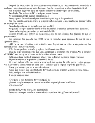 Después	de	años	y	años	de	instrucciones	contradictorias,	tu	subconsciente	ha	aprendido	a
no	hacer	caso	a	tu	mente	consciente.	Entonces	éste,	le	comunica	a	tu	alma	la	decisión	final.
Por	eso	pides	algo	y	no	se	te	da.	Porque	tu	subconsciente	va	por	otro	camino.
Resultado:	Normalmente	NO	consigues	lo	que	deseas.
No	desesperes,	tengo	buenas	noticias	para	ti
Estoy	a	punto	de	revelarte	el	proceso	simple	para	lograr	lo	que	deseas.
Por	fin,	podrás	ahora	mostrarle	a	tu	mente	subconsciente	lo	que	realmente	deseas	y	ella
se	encarga	del	resto.
Cuando	digo	simple	no	me	refiero	a	que	sea	fácil
No	pasará	sólo	por	sostener	este	libro	en	tus	manos	o	teniendo	pensamientos	positivos.
No	es	nada	mágico,	pero	si	es	un	método	infalible.
Déjame	decirte	algo,	el	85%	de	las	personas	que	lo	han	aplicado	han	logrado	lo	que	se
propusieron.
Las	 personas	 han	 pagado	 casi	 1000	 euros	 en	 consultas	 para	 aprender	 lo	 que	 tú	 vas	 a
aprender	ahora.
¡AH!	 Y	 se	 me	 olvidaba,	 este	 método,	 con	 deportistas	 de	 élite	 y	 empresarios,	 ha
funcionado	el	100%	de	las	veces.
Sólo	tienes	que	leer,	entender	y	aplicar	las	ideas	de	este	libro.
Imagina	el	potencial	enorme	que	vas	a	desplegar	al	terminar	este	proceso.	Vas	a	ponerle
el	TURBO	a	tu	vida	y	tus	visiones	serán	Manifestaciones	reales.
Relájate,	estas	a	punto	de	aprender	a	hacer	que	todos	tus	sueños	se	hagan	realidad.
El	proceso	que	vas	a	aprender	consta	de	3	pasos.
Sí,	como	lo	lees,	sólo	tres	pasos	te	separan	de	tus	sueños.	Te	pido	que	te	relajes,	porque
vas	a	aprender	a	cómo	poner	fin	a	ese	auto—sabotaje	que	te	impide	lograr	lo	que	deseas.
Puede	que	pienses	que	no	te	van	a	funcionar.
Puede	que	pienses	que	ya	estás	harto	de	visualizarte,	de	afirmar,	y	que	no	ocurra	nada...
Pero,	te	digo,	este	método	funciona.
Y	tengo	una	pregunta:
	
¿Qué	pasa	si	esto	funciona	de	verdad	para	ti?
¿Puedes	imaginarte	que	de	repente	tus	sueños	se	precipitan	en	tu	vida	en
una	avalancha?
	
Si	estás	listo,	yo	lo	estoy,	¿me	acompañas?
Estoy	nervioso	por	revelarte	lo	que	viene	a	continuación	¡¡¡Es	emocionante!!!
 