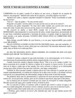VETE	Y	NO	SE	LO	CUENTES	A	NADIE	
	
CAMINABA	 con	 mi	 padre,	 cuando	 él	 se	 detuvo	 en	 una	 curva,	 y	 después	 de	 un	 minuto	 de
silencio,	me	preguntó:	"Además	del	cantar	de	los	pájaros,	¿escuchas	alguna	cosa	más?"
Agudicé	mis	oídos	y	algunos	segundos	después	le	respondí:	"Estoy	escuchando	el	ruido
de	una	carreta".
"Eso	es"—	dijo	mi	padre—	"Es	una	carreta	vacía".
Pregunté	a	mi	padre	"¿Cómo	sabes	si	es	una	carreta	vacía	si	aún	no	la	vemos?".
Entonces	 mi	 padre	 respondió:	 "Es	 muy	 fácil	 saber	 cuándo	 una	 carreta	 está	 vacía	 por
causa	del	ruido.	Cuanto	más	vacía	la	carreta,	mayor	es	el	ruido	que	hace".
Me	 convertí	 en	 adulto,	 y	 hasta	 HOY,	 cuando	 veo	 a	 una	 persona	 HABLANDO
DEMASIADO,	interrumpiendo	la	conversación	de	todos,	siendo	inoportuno,	presumiendo	de
lo	que	tiene,	sintiéndose	prepotente	y	haciendo	de	menos	a	la	gente;	tengo	la	impresión	de
estar	 oyendo	 a	 mi	 padre	 diciendo:	 CUANTO	 MÁS	 VACÍA	 ESTA	 LA	 CARRETERA	 MÁS
RUIDO	HACE
Hace	 tiempo	 escuché	 hablar	 de	 esta	 historia,	 y	 es	 un	 paso	 imprescindible	 para	 poder
crear	MILAGROS.
NO	LE	CUENTES	A	NADIE	LO	QUE	ESTÁS	CREANDO,	hasta...	que	esté	cumplido.	¿Y
después?	Tampoco.	Ellos	lo	verán,	¿Para	qué	vas	a	decírselo?	No	necesitas	demostrar	nada	a
nadie.	Hay	un	dicho	en	la	india	que	dice:
	
EL	SOL	NO	NECESITA	AUTO—PROCLAMARSE.	ES	CUANDO	NO	HAY	LUZ	QUE
TIENES	QUE	DECIR	"YO	TENGO	LUZ"
	
Cuando	le	cuentas	a	alguien	lo	que	estás	haciendo,	si	no	está	preparado,	no	lo	creerá,	y
sus	vibraciones	de	pensamiento	podrían	afectar	negativamente	a	tu	creación.
Cuando	Jesucristo	sanaba	a	alguien	siempre	decía:	"Vete	y	no	se	lo	cuentes	a	nadie".	Lo
decía	consciente	de	la	verdad.	Si	vuelves	a	hablar	de	lo	muerto,	lo	haces	revivir.	Si	ya	estás
sano	no	le	digas	a	nadie	que	te	han	sanado.	Eso	sería	volverte	a	enfocar	en	la	enfermedad
porque	para	sanar	primero	hay	que	estar	enfermo,	¿me	hago	comprender?
También	lo	decía	porque	cuando	a	alguien	que	te	ha	visto	enfermo	le	cuentas	que	ya	te
sanaste	espontáneamente,	su	sistema	de	creencias	no	le	deja	creer	en	ello,	y	él	mismo	volverá
a	proyectar	en	ti	pensamientos	de	enfermedad,	aunque	te	desee	todo	el	bien	del	mundo.
No	podemos	dejar	que	los	pensamientos	y	opiniones	de	otras	personas	hagan	tambalear
nuestra	Fe.	A	esas	personas,	ámalas,	pero	no	les	cuentes	lo	que	haces,	deja	que	lo	descubran.
Leí	la	historia	de	un	maestro	oriental	que	vio	cómo	un	escorpión	se	estaba	ahogando.
Decidió	sacarlo	del	agua,	pero	cuando	lo	hizo,	el	bicho	le	picó.
Por	la	reacción	al	dolor,	el	maestro	soltó	al	animal	que	volvió	a	caerse	al	agua	y	de
nuevo	se	estaba	ahogando.	El	maestro	volvió	a	intentar	sacarlo	y	otra	vez	el	alacrán	le	picó.
Alguien	estaba	observando	todo	esto	y	se	acercó	al	maestro	diciéndole:
—Perdone,	¡pero	usted	es	un	terco!	¿No	entiende	que	cada	vez	que	intenta	sacarlo	del
agua	le	va	a	picar?
 