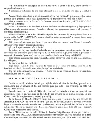 —La	naturaleza	del	escorpión	es	picar	y	eso	no	va	a	cambiar	la	mía,	que	es	ayudar	—
respondió	el	maestro.
Y	entonces,	ayudándose	de	una	hoja,	el	maestro	sacó	al	animalito	del	agua	y	le	salvó	la
vida.
No	cambies	tu	naturaleza	si	alguien	no	entiende	lo	que	haces	o	lo	que	piensas.	Que	lo	que
piensan	otras	personas	jamás	haga	quebrantar	tu	Fe.	Según	nuestra	Fe	se	nos	es	dado.
Ahora	vamos	a	crear	tu	MILAGRO.	Cuando	termines	de	leer	esto,	VETE	Y	NO	SE	LO
CUENTES	A	NADIE.
Dales	la	oportunidad	de	que	lean	el	libro,	indícales	dónde	conseguirlo,	y	deja	que	sean
ellos	los	que	decidan	qué	pensar.	Cuando	el	alumno	está	preparado	aparecer	el	maestro.	El
que	tenga	oídos	que	oiga.
Habrás	leído	en	LA	VOZ	DE	TU	ALMA	que	la	única	manera	de	conseguir	tus	deseos	es
con	la	unión	ALMA—MENTE.	Pero,	¿qué	significa	esto	exactamente?	Y	lo	más	importante,
¿Cómo	se	logra	esta	unión?
Dijo	Jesús:	«Si	dos	personas	hacen	la	paz	entre	sí	en	esta	misma	casa,	dirán	a	la	montaña:
¡Desaparece	de	aquí!	Y	ésta	desaparecerá».
¿A	qué	dos	personas	se	refería	Jesús?
En	tu	interior	hay	una	batalla.	Una	batalla	por	lo	que	quieres	conscientemente	y	lo	que	tu
subconsciente	considera	que	es	mejor	para	ti.	Tu	Alma	anhela	algo,	y	tu	mente	lógica	dice	lo
contrario.	Estas	dos	"personas"	son	las	que	se	refería	Jesús,	tu	ALMA	y	tu	MENTE.
Pero	añadía,	cuando	estas	dos	personas	hagan	las	paces	y	se	unan	en	una	sola,	ocurrirán
los	Milagros.
En	este	texto	fue	más	explícito:
Dijo	 Jesús:	 «Cuando	 seáis	 capaces	 de	 hacer	 de	 dos	 cosas	 una	 sola,	 seréis	 hijos	 del
hombre;	y	si	decís:	¡Montaña,	trasládate	de	aquí!,	se	trasladará».
Por	eso,	más	que	ponerse	de	acuerdo,	el	Alma	y	la	Mente	necesitan	Unirse	en	una	misma
dirección,	ser	una	sola	cosa.
	
EL	HIJO	DEL	HOMBRE,	QUE	ESTÁ	EN	EL	CIELO.
	
"Nadie	ha	subido	al	cielo	sino	el	que	bajó	del	cielo,	el	Hijo	del	hombre,	que	está	en	el
cielo....tiene	que	ser	elevado	el	Hijo	del	hombre,	para	que	todo	el	que	crea	tenga	en	él	la	vida
eterna."	Juan	3:9—15
Cuando	 Jesús	 se	 refería	 al	 "Hijo	 del	 hombre"	 se	 refería	 a	 todo	 lo	 material,	 sus
creaciones.	Todo	lo	que	acontece	en	la	vida	de	una	persona	es	su	propia	creación.	Lo	que
Crees,	creas.	Tu	propia	creencia	lo	creó	y	es	tu	hijo.
De	la	Unión	de	ALMA—MENTE	nacen	sus	hijos,	sus	creaciones.	Por	eso	COMO	ES
ARRIBA	ES	ABAJO.	"El	Hijo	del	hombre"	que	está	en	el	cielo,	significa	que	tus	creaciones
bajan	a	tu	mundo	material	cuando	son	creadas	en	tu	mundo	espiritual.	De	ahí	que	todas	las
religiones	y	filosofías	apunten	a	la	idea	de	que	"aquello	que	piensas	todo	el	tiempo,	sucede".
Como	es	en	tu	mente	es	en	tu	cuerpo.
Decir	"Tiene	que	ser	elevado	el	Hijo	del	hombre"	significa	que	tienes	que	ensalzar	y
enamorarte	de	tu	IDEAL.	Ama	incondicionalmente,	embelésate	y	disfruta	pensando	en	tu	Ideal
todo	el	tiempo,	hasta	que	pase	a	la	zona	de	confort	de	tu	alma	y	se	reproduzca	en	el	exterior.
 