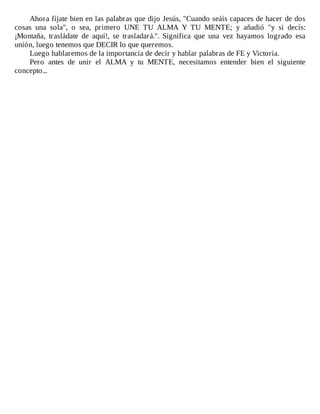 Ahora	fíjate	bien	en	las	palabras	que	dijo	Jesús,	"Cuando	seáis	capaces	de	hacer	de	dos
cosas	 una	 sola",	 o	 sea,	 primero	 UNE	 TU	 ALMA	 Y	 TU	 MENTE;	 y	 añadió	 "y	 si	 decís:
¡Montaña,	 trasládate	 de	 aquí!,	 se	 trasladará.".	 Significa	 que	 una	 vez	 hayamos	 logrado	 esa
unión,	luego	tenemos	que	DECIR	lo	que	queremos.
Luego	hablaremos	de	la	importancia	de	decir	y	hablar	palabras	de	FE	y	Victoria.
Pero	 antes	 de	 unir	 el	 ALMA	 y	 tu	 MENTE,	 necesitamos	 entender	 bien	 el	 siguiente
concepto...
 