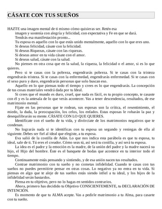 CÁSATE	CON	TUS	SUEÑOS	
	
HAZTE	una	imagen	mental	de	ti	mismo	cómo	quisieras	ser.	Retén	esa
imagen	y	sostenía	con	alegría	y	felicidad,	con	expectativa	y	Fe	en	que	se	dará.
Tendrás	esa	manifestación	pronto...
Tu	esposa	es	aquello	con	lo	que	estás	unido	mentalmente,	aquello	con	lo	que	eres	uno.
Si	deseas	felicidad,	cásate	con	la	felicidad.
Si	deseas	Riquezas,	cásate	con	las	riquezas.
Si	deseas	amor	en	tu	vida	cásate	con	el	amor.
Si	deseas	salud,	cásate	con	la	salud.
No	pienses	en	otra	cosa	que	en	la	salud,	la	riqueza,	la	felicidad	o	el	amor,	si	es	lo	que
quieres.
Pero	 si	 te	 casas	 con	 la	 pobreza,	 engendrarás	 pobreza.	 Si	 te	 casas	 con	 la	 tristeza
engendrarás	tristeza.	Si	te	casas	con	la	enfermedad,	engendrarás	enfermedad.	Si	te	casas	con
el	sexo	puro	y	duro,	engendrarás	personas	que	solo	buscan	eso.
Aquello	en	lo	que	piensas	todo	el	tiempo	y	crees	es	lo	que	engendrarás.	La	concepción
de	tus	cosas	materiales	vendrá	dada	por	tu	Ideal.
Si	crees	que	el	mundo	es	duro,	cruel,	que	nada	es	fácil,	es	tu	propio	concepto,	te	casaste
con	él	y	es	la	antesala	de	lo	que	verás	acontecer.	Vas	a	tener	descendencia,	resultados,	de	ese
matrimonio	mental.
Fíjate	 en	 las	 personas	 que	 te	 rodean,	 sus	 esposas	 son	 la	 crítica,	 el	 resentimiento,	 el
miedo,	 la	 duda,	 la	 preocupación,	 los	 celos,	 los	 enfados.	 Estas	 esposas	 le	 robarán	 la	 paz	 y
desequilibrarán	su	mente.	CÁSATE	CON	LO	QUE	QUIERES.
Identifícate	con	el	sueño	de	tu	vida,	y	divórciate	de	los	matrimonios	negativos	que	te
condenan.
No	 lograrás	 nada	 si	 te	 identificas	 con	 tu	 esposa	 un	 segundo	 y	 reniegas	 de	 ella	 al
siguiente.	Debes	ser	fiel	al	ideal	que	elegiste,	a	tu	esposa.
Eva	salió	de	la	costilla	de	Adán.	Lo	que	nos	indica	esta	parábola	es	que	tu	esposa,	tu
ideal,	sale	de	ti.	Tú	eres	el	creador.	Cómo	seas	tú,	así	será	tu	costilla,	y	así	será	tu	esposa.
La	idea	es	el	padre	y	la	emoción	es	la	madre,	de	la	unión	del	padre	y	la	madre	nacerá	su
hijo,	el	Hijo	del	hombre.	Éste	es	el	banquete	de	bodas	que	acontece	en	tu	interior	todo	el
tiempo.
Continuamente	estás	pensando	y	sintiendo,	y	de	esa	unión	nacen	tus	resultados.
Contrae	 matrimonio	 con	 tu	 sueño	 y	 no	 cometas	 infidelidad.	 Cuando	 te	 casas	 con	 tus
sueños	 no	 puedes	 permitirte	 pensar	 en	 otras	 cosas.	 Lo	 negativo	 ya	 no	 entra	 en	 tu	 vida.	 Si
piensas	 en	 algo	 que	 te	 aleje	 de	 tus	 sueños	 estás	 siendo	 infiel	 a	 tu	 ideal,	 y	 los	 hijos	 de	 la
infidelidad	serán	bastardos.
Piensa	en	tu	objetivo,	pero	no	lo	hagas	en	sentidos	contrarios.
Ahora,	primero	has	decidido	tu	Objetivo	CONSCIENTEMENTE,	tu	DECLARACIÓN	DE
INTENCIÓN.
Es	momento	de	que	tu	ALMA	acepte.	Vas	a	pedirle	matrimonio	a	tu	Alma,	para	casarte
con	tu	sueño.
 