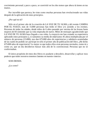 crecimiento	personal	y	poco	a	poco,	se	convirtió	en	los	dos	tomos	que	ahora	tú	tienes	en	tus
manos.
	
Por	increíble	que	parezca,	he	visto	como	muchas	personas	han	revolucionado	sus	vidas
después	de	la	aplicación	de	estos	principios.
	
¿Por	qué	no	tú?
	
Sólo	en	el	primer	año	de	la	creación	de	LA	VOZ	DE	TU	ALMA	y	del	evento	CAMINA
POR	 EL	 FUEGO,	 más	 de	 15.000	 personas	 han	 leído	 el	 libro	 y/o	 asistido	 a	 los	 eventos.
Personas	de	todas	las	edades,	desde	niños	de	6	años	pasando	por	encima	de	las	brasas	hasta
mujeres	de	83	sintiendo	que	su	vida	empezaba	de	nuevo.	Miles	de	mensajes	agradeciendo	que
LA	VOZ	DE	TU	ALMA	haya	llegado	a	sus	vidas.	La	mayoría	me	han	contado	su	experiencia
aplicando	estos	principios	y,	si	sumamos	su	media	de	edad	(unos	45	años)	multiplicada	por	el
número	de	personas	(15.000),	nos	dan	675.000	años	de	experiencias	y	sabiduría	acumuladas
de	las	cuales	he	podido	ser	partícipe	en	sólo	el	primer	año	de	publicación	del	libro.	¿He	dicho
675.000	años	de	experiencia?	Lo	mejor	es	que	todos	ellos	eran	personas	normales,	como	tú	y
como	 yo,	 que	 un	 día	 decidieron	 buscar	 más	 allá	 de	 lo	 convencional.	 Personas	 que	 no	 se
conformaban.
	
El	único	propósito	de	estos	dos	libros	es	ayudarte	a	descubrir,	desarrollar	y	aplicar	esos
poderes	que	todos	nosotros	tenemos	latentes	en	nuestro	interior.
	
SOIS	DIOSES.
	
¿Lo	crees?
 