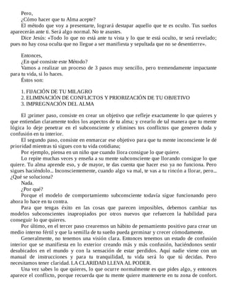 Pero,
¿Cómo	hacer	que	tu	Alma	acepte?
El	método	que	voy	a	presentarte,	logrará	destapar	aquello	que	te	es	oculto.	Tus	sueños
aparecerán	ante	ti.	Será	algo	normal.	No	te	asustes.
Dice	Jesús:	«Todo	lo	que	no	está	ante	tu	vista	y	lo	que	te	está	oculto,	te	será	revelado;
pues	no	hay	cosa	oculta	que	no	llegue	a	ser	manifiesta	y	sepultada	que	no	se	desentierre».
	
Entonces,
¿En	qué	consiste	este	Método?
Vamos	a	realizar	un	proceso	de	3	pasos	muy	sencillo,	pero	tremendamente	impactante
para	tu	vida,	si	lo	haces.
Éstos	son:
	
1.	FIJACIÓN	DE	TU	MILAGRO
2.	ELIMINACIÓN	DE	CONFLICTOS	Y	PRIORIZACIÓN	DE	TU	OBJETIVO
3.	IMPREGNACIÓN	DEL	ALMA
	
El	¡primer	paso,	consiste	en	crear	un	objetivo	que	refleje	exactamente	lo	que	quieres	y
que	entiendan	claramente	todos	los	aspectos	de	tu	alma;	y	crearlo	de	tal	manera	que	tu	mente
lógica	 lo	 deje	 penetrar	 en	 el	 subconsciente	 y	 elimines	 tos	 conflictos	 que	 generen	 duda	 y
confusión	en	tu	interior.
El	segundo	paso,	consiste	en	enmarcar	ese	objetivo	para	que	tu	mente	inconsciente	le	dé
prioridad	mientras	tú	sigues	con	tu	vida	cotidiana;
Por	ejemplo,	piensa	en	un	niño	que	cuando	llora	consigue	lo	que	quiere.
Lo	repite	muchas	veces	y	enseña	a	su	mente	subconsciente	que	llorando	consigue	lo	que
quiere.	Tu	alma	aprende	eso,	y	de	mayor,	te	das	cuenta	que	hacer	eso	ya	no	funciona.	Pero
sigues	haciéndolo...	Inconscientemente,	cuando	algo	va	mal,	te	vas	a	tu	rincón	a	llorar,	pero...
¿Qué	se	soluciona?
Nada.
¿Por	qué?
Porque	 el	 modelo	 de	 comportamiento	 subconsciente	 todavía	 sigue	 funcionando	 pero
ahora	lo	hace	en	tu	contra.
Para	 que	 tengas	 éxito	 en	 las	 cosas	 que	 parecen	 imposibles,	 debemos	 cambiar	 tus
modelos	 subconscientes	 inapropiados	 por	 otros	 nuevos	 que	 refuercen	 la	 habilidad	 para
conseguir	lo	que	quieres.
Por	último,	en	el	tercer	paso	crearemos	un	hábito	de	pensamiento	positivo	para	crear	un
medio	interno	fértil	y	que	la	semilla	de	tu	sueño	pueda	germinar	y	crecer	cómodamente.
Generalmente,	no	tenemos	una	visión	clara.	Entonces	tenemos	un	estado	de	confusión
interior	que	se	manifiesta	en	lo	exterior	creando	más	y	más	confusión,	haciéndonos	sentir
desubicados	 en	 el	 mundo	 y	 con	 la	 sensación	 de	 estar	 perdidos.	 Aquí	 nadie	 viene	 con	 un
manual	 de	 instrucciones	 y	 para	 tu	 tranquilidad,	 tu	 vida	 será	 lo	 que	 tú	 decidas.	 Pero
necesitamos	tener	claridad.	LA	CLARIDAD	LLEVA	AL	PODER.
Una	vez	sabes	lo	que	quieres,	lo	que	ocurre	normalmente	es	que	pides	algo,	y	entonces
aparece	el	conflicto,	porque	recuerda	que	tu	mente	quiere	mantenerte	en	tu	zona	de	confort.
 