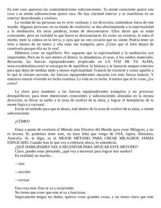 En	este	caso	aparecen	las	contraintenciones	subconscientes.	Tu	mente	consciente	quiere	una
cosa	 v	 tu	 mente	 subconsciente	 quiere	 otra.	 No	 hay	 claridad	 interior	 y	 se	 manifiesta	 en	 un
exterior	desordenado	y	confuso.
La	verdad	de	las	personas	no	es	vivir	confusas	y	sin	dirección,	sintiéndose	fuera	de	este
mundo.	Algunas	personas,	en	su	estado	de	confusión,	se	dan	absolutamente	a	la	espiritualidad
y	 la	 meditación.	 En	 otras	 palabras,	 tratan	 de	 desconectarse.	 Ellos	 dicen	 que	 se	 están
conectando,	pero	en	realidad	lo	que	hacen	es	desconectarse.	Es	como	un	avestruz,	le	entra	el
miedo,	mete	la	cabeza	en	la	tierra,	y	ojos	que	no	ven	corazón	que	no	siente.	Podría	tener	un
león	 a	 menos	 de	 un	 metro	 y	 ella	 estar	 tan	 tranquila,	 pero	 ¿Crees	 que	 el	 león	 dejará	 de
comérsela	porque	ella	no	lo	vea?
Debemos	 crear	 un	 equilibrio.	 Por	 supuesto	 que	 la	 espiritualidad	 y	 la	 meditación	 son
importantes.	Pero	no	lo	son	menos	el	dinero,	la	abundancia,	el	sexo,	o	los	sueños	materiales.
Recuerda,	 las	 fuerzas	 equiponderantes	 (explicado	 en	 LA	 VOZ	 DE	 TU	 ALMA,
www.vozdetualma.com)	se	encargarán	de	equilibrar	la	balanza	y	te	lanzarán	ataques	externos
para	que	dejes	de	meditar	tanto	y	menos	espiritualidad.	Tratarás	de	resistirte	y	como	aquello	a
lo	 que	 te	 resistes	 persiste,	 las	 fuerzas	 equiponderantes	 atacarán	 con	 más	 fuerza	 todavía.	 Y
entonces	estarás	viviendo	en	lucha	continua.	La	vida	no	es	lucha.	A	menos	que	tú	lo	creas.	¿Lo
crees?
	
La	 clave	 para	 mantener	 a	 las	 fuerzas	 equiponderantes	 tranquilas	 y	 no	 provocar
desequilibrios:	 para	 tener	 Intenciones	 conscientes	 y	 subconscientes	 alineadas	 en	 la	 misma
dirección,	es	llevar	tu	sueño	a	la	zona	de	confort	de	tu	alma,	y	lograr	el	beneplácito	de	tu
mente	lógica	y	racional.
Existe	un	método	para	que	tu	deseo,	esté	dentro	de	la	zona	de	confort	de	tu	alma,	o	mente
subconsciente.
	
¿CÓMO?
	
Estoy	a	punto	de	revelarte	el	Método	más	Efectivo	del	Mundo	para	crear	Milagros,	y	no
es	 broma.	 Sí,	 podemos	 tener	 esto,	 no	 hace	 falta	 que	 venga	 de	 USA,	 Japón,	 Alemania,
Australia.	 Sí,	 te	 digo,	 es	 el	 MEJOR	 MÉTODO	 PARA	 CREAR	 MILAGROS	 JAMÁS
EXPLICADO.	Cuando	leas	lo	que	voy	a	rebelarte	ahora,	lo	entenderás.
¿QUÉ	HABILIDADES	VAS	A	NECESITAR	PARA	APLICAR	ESTE	MÉTODO?
Claro,	puedes	estar	pensando,	¿qué	voy	a	necesitar	para	lograr	mis	sueños?
En	realidad,	no	mucho...
	
—leer
	
—escribir
	
—revisar
	
Una	cosa	más.	Esto	te	va	a	sorprender.
No	tienes	que	creer	que	esto	te	va	a	funcionar.
Seguramente	tengas	tus	dudas,	quieres	crear	grandes	cosas,	y	no	tienes	claro	que	esto
 