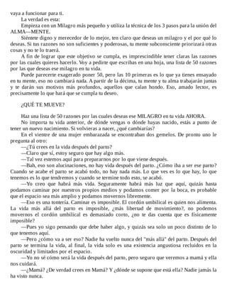 vaya	a	funcionar	para	ti.
La	verdad	es	esta:
Empieza	con	un	Milagro	más	pequeño	y	utiliza	la	técnica	de	los	3	pasos	para	la	unión	del
ALMA—MENTE.
Siéntete	digno	y	merecedor	de	lo	mejor,	ten	claro	que	deseas	un	milagro	y	el	por	qué	lo
deseas.	Si	tus	razones	no	son	suficientes	y	poderosas,	tu	mente	subconsciente	priorizará	otras
cosas	y	no	te	lo	traerá.
A	fin	de	lograr	que	este	objetivo	se	cumpla,	es	imprescindible	tener	claras	las	razones
por	las	cuales	quieres	hacerlo.	Voy	a	pedirte	que	escribas	en	una	hoja,	una	lista	de	50	razones
por	las	que	deseas	ese	milagro	en	tu	vida.
Puede	parecerte	exagerado	poner	50,	pero	las	10	primeras	es	lo	que	ya	tienes	ensayado
en	tu	mente,	eso	no	cambiará	nada.	A	partir	de	la	décima,	tu	mente	y	tu	alma	trabajarán	juntas
y	 te	 darán	 sus	 motivos	 más	 profundos,	 aquellos	 que	 calan	 hondo.	 Eso,	 amado	 lector,	 es
precisamente	lo	que	hará	que	se	cumpla	tu	deseo.
	
¿QUÉ	TE	MUEVE?
	
Haz	una	lista	de	50	razones	por	las	cuales	deseas	ese	MILAGRO	en	tu	vida	AHORA.
No	importa	tu	vida	anterior,	de	dónde	vengas	o	dónde	hayas	nacido,	estás	a	punto	de
tener	un	nuevo	nacimiento.	Si	volvieras	a	nacer,	¿qué	cambiarías?
En	el	vientre	de	una	mujer	embarazada	se	encontraban	dos	gemelos.	De	pronto	uno	le
pregunta	al	otro:
—¿Tú	crees	en	la	vida	después	del	parto?
—Claro	que	sí,	estoy	seguro	que	hay	algo	más.
—Tal	vez	estemos	aquí	para	prepararnos	por	lo	que	viene	después.
—Bah,	eso	son	alucinaciones,	no	hay	vida	después	del	parto.	¿Cómo	iba	a	ser	ese	parto?
Cuando	se	acabe	el	parto	se	acabó	todo,	no	hay	nada	más.	Lo	que	ves	es	lo	que	hay,	lo	que
tenemos	es	lo	que	tendremos	y	cuando	se	termine	todo	esto,	se	acabó.
—Yo	 creo	 que	 habrá	 más	 vida.	 Seguramente	 habrá	 más	 luz	 que	 aquí,	 quizás	 hasta
podamos	caminar	por	nuestros	propios	medios	y	podamos	comer	por	la	boca,	es	probable
que	el	espacio	sea	más	amplio	y	podamos	movernos	libremente.
—Eso	es	una	tontería.	Caminar	es	imposible.	El	cordón	umbilical	es	quien	nos	alimenta.
La	 vida	 más	 allá	 del	 parto	 es	 imposible,	 ¿más	 libertad	 de	 movimiento?,	 no	 podemos
movernos	 el	 cordón	 umbilical	 es	 demasiado	 corto,	 ¿no	 te	 das	 cuenta	 que	 es	 físicamente
imposible?
—Pues	yo	sigo	pensando	que	debe	haber	algo,	y	quizás	sea	solo	un	poco	distinto	de	lo
que	tenemos	aquí.
—Pero	¿cómo	va	a	ser	eso?	Nadie	ha	vuelto	nunca	del	"más	allá"	del	parto.	Después	del
parto	se	termina	la	vida,	al	final,	la	vida	solo	es	una	existencia	angustiosa	recluidos	en	la
oscuridad	y	limitados	por	el	espacio.
—Yo	no	sé	cómo	será	la	vida	después	del	parto,	pero	seguro	que	veremos	a	mamá	y	ella
nos	cuidará.
—¿Mamá?	¿De	verdad	crees	en	Mamá?	Y	¿dónde	se	supone	que	está	ella?	Nadie	jamás	la
ha	visto	nunca.
 