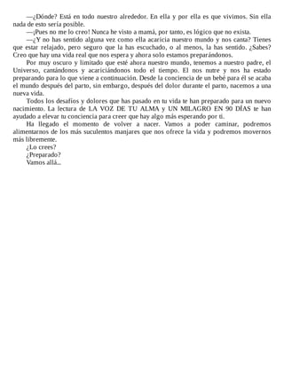 —¿Dónde?	Está	en	todo	nuestro	alrededor.	En	ella	y	por	ella	es	que	vivimos.	Sin	ella
nada	de	esto	sería	posible.
—¡Pues	no	me	lo	creo!	Nunca	he	visto	a	mamá,	por	tanto,	es	lógico	que	no	exista.
—¿Y	no	has	sentido	alguna	vez	como	ella	acaricia	nuestro	mundo	y	nos	canta?	Tienes
que	 estar	 relajado,	 pero	 seguro	 que	 la	 has	 escuchado,	 o	 al	 menos,	 la	 has	 sentido.	 ¿Sabes?
Creo	que	hay	una	vida	real	que	nos	espera	y	ahora	solo	estamos	preparándonos.
Por	muy	oscuro	y	limitado	que	esté	ahora	nuestro	mundo,	tenemos	a	nuestro	padre,	el
Universo,	 cantándonos	 y	 acariciándonos	 todo	 el	 tiempo.	 El	 nos	 nutre	 y	 nos	 ha	 estado
preparando	para	lo	que	viene	a	continuación.	Desde	la	conciencia	de	un	bebé	para	él	se	acaba
el	mundo	después	del	parto,	sin	embargo,	después	del	dolor	durante	el	parto,	nacemos	a	una
nueva	vida.
Todos	los	desafíos	y	dolores	que	has	pasado	en	tu	vida	te	han	preparado	para	un	nuevo
nacimiento.	 La	 lectura	 de	 LA	 VOZ	 DE	 TU	 ALMA	 y	 UN	 MILAGRO	 EN	 90	 DÍAS	 te	 han
ayudado	a	elevar	tu	conciencia	para	creer	que	hay	algo	más	esperando	por	ti.
Ha	 llegado	 el	 momento	 de	 volver	 a	 nacer.	 Vamos	 a	 poder	 caminar,	 podremos
alimentarnos	de	los	más	suculentos	manjares	que	nos	ofrece	la	vida	y	podremos	movernos
más	libremente.
¿Lo	crees?
¿Preparado?
Vamos	allá...
 