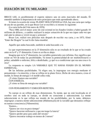 FIJACIÓN	DE	TU	MILAGRO	
	
BRUCE	 LEE,	 es	 posiblemente	 el	 experto	 número	 uno	 en	 artes	 marciales	 del	 mundo.	 Él
entendió	también	la	Importancia	de	estos	principios	que	estás	aprendiendo	ahora.
Si	tienes	la	ocasión	de	visitar	PLANET	HOLLYWOOD	en	USA,	hay	una	carta	que	cuelga
de	una	de	sus	paredes,	en	la	que	Bruce	Lee	se	escribió	a	si	mismo	lo	siguiente:
(La	carta	fecha	del	9	de	enero	de	1970)
"Para	1980,	seré	el	mejor	actor	de	cine	oriental	en	los	Estados	Unidos	y	habré	ganado	10
millones	de	dólares...	a	cambio	realizaré	la	mejor	actuación	de	la	que	sea	capaz	cada	vez	que
esté	ante	la	cámara	y	viviré	en	paz	y	armonía".
Bruce	 Lee,	 realizó	 tres	 películas	 más	 después	 de	 escribir	 esa	 carta,	 y	 en	 1973,	 filmó
"Enter	the	Dragón"	la	cual	le	dio	fama	mundial.
	
Aquello	que	andas	buscando,	también	te	anda	buscando	a	tu
	
Lo	que	experimentamos	en	la	3?	dimensión	sólo	es	un	resultado	de	lo	que	se	ha	creado
antes	en	la	4*	y	5*	dimensión.	Como	es	arriba	es	abajo.
Imagina	que	en	la	5S	dimensión,	las	variables	potenciales	son	infinitas.	Eso	significa	que
existe	un	YO	de	todas	las	posibilidades.	Tú	tienes	la	potencialidad	de	ser	multimillonario	o
pobre,	saludable	o	enfermo,	feliz	o	desdichado;	¿y	qué	va	a	condicionar	que	sea	una	cosa	o	la
otra?
La	 respuesta	 es	 simple:	 LA	 VARIABLE	 QUE	 TÚ	 HAYAS	 FIJADO	 EN	 EL	 MUNDO
ESPIRITUAL.
De	 las	 Infinitas	 posibilidades.	 Tú	 eliges	 una,	 la	 impregnas	 con	 energía	 mediante	 el
pensamiento	v	la	emoción,	y	ésta	se	refleja	en	tu	plano	físico.	Dicho	de	otra	manera,	creas	el
molde,	lo	llenas	de	energía	v	el	moldé	cobra	vida.
¿Y	cómo	fijamos	una	variable?
CON	ENERGÍA.
¿Y	cómo	se	llena	de	energía	esa	variable?
	
CON	PENSAMIENTO	Y	EMOCIÓN	REPETIDA.
	
Tu	 cuerpo	 es	 un	 reflejo	 de	 esas	 dimensiones.	 Tu	 mente,	 que	 no	 está	 localizada	 en	 el
cerebro	 sino	 en	 todo	 tu	 cuerpo,	 se	 divide	 en	 consciente	 y	 subconsciente.	 La	 mente
subconsciente	 es	 la	 que	 refleja	 ese	 mundo	 de	 las	 posibilidades,	 por	 lo	 tanto,	 debemos
impregnar	a	nuestra	mente	subconsciente	(4Sdimens¡ón)	de	la	variable	que	deseamos	reflejar
en	nuestra	consciencia	(3sdimensión).
Veamos...
"Quiero	ser	rico	en	poco	tiempo"
"Quiero	hacerme	millonario	y	que	me	toque	la	lotería"
"Quiero	perder	peso	para	antes	del	verano"
"Quiero	encontrar	trabajo	en	menos	de	3	meses"
 