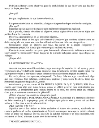 Podríamos	llamar	a	esto	objetivos,	pero	la	probabilidad	de	que	la	persona	que	las	dice
nunca	las	logre,	son	altas.
	
¿Porqué?
	
Porque	simplemente,	no	son	buenos	objetivos.
	
Las	personas	declaran	su	intención,	y	luego	se	sorprenden	de	por	qué	no	la	consiguen.
¿Por	qué?
Nadie	les	ha	explicado	cómo	funciona	su	mente	subconsciente	en	realidad.
En	 el	 pasado,	 cuando	 decidiste	 un	 objetivo,	 nunca	 supiste	 sobre	 esas	 partes	 tuyas	 que
podían	desear	lo	contrario.
Pero	voy	a	presentártelas	en	las	próximas	páginas...
Necesitamos	crear	un	Milagro	tan	cristalino	y	atractivo	que	tu	mente	subconsciente	no
dude	en	elegirlo	una	y	otra	vez	entre	los	miles	de	millones	de	información	que	tiene.
Necesitamos	 crear	 un	 objetivo	 que	 todas	 las	 partes	 de	 tu	 mente	 consciente	 y
subconsciente	apoyen.	Un	blanco	que	sea	único	para	tu	alma	y	tu	mente.
Cuando	termines	con	los	tres	pasos	para	la	unión	del	alma—mente,	tu	blanco	se	volverá
súper	atractivo	e	irresistible	v	todas	las	partes	de	tu	mente	trabajarán	unidas	i	para	lograr	un
Milagro!
¿Preparado?
	
LA	SUPERPOSICIÓN	CUÁNTICA
	
Antes	de	empezar	a	escribir	objetivos,	seguramente	ya	lo	hayas	hecho	mil	veces,	y	pocas
veces	funcionó,	¿verdad?;	esto	ocurre	porque	es	muy	difícil	que	tu	cerebro	acepte	como	real
algo	que	no	conoce	y	entonces	se	crean	señales	de	conflicto	que	te	impiden	alcanzarlo.
Recuerda,	debes	creer	que	eso	ya	ha	pasado.	Tu	deseo	debe	ser	algo	normal	en	ti,	algo
que	 estés	 viviendo.	 Con	 palabras,	 sentimientos,	 acciones	 y	 emociones.	 Es	 decir,	 tienes	 que
pensar	(el	lenguaje	de	las	palabras),	sentir,
emocionarte	 y	 actuar	 como	 si	 YA	 FUERAS	 AQUELLO	 QUE	 QUIERES	 SER.	 Pero,
cuando	 queremos	 algo	 que	 nunca	 hemos	 tenido,	 es	 difícil	 generar	 esos	 sentimientos	 que
necesitamos.	 Lo	 imaginamos	 pero	 nuestra	 mente	 no	 lo	 cree,	 nos	 cuesta	 crear	 una	 imagen
clara	y	no	actuamos	en	consecuencia,	¿Verdad?
¿Cómo	sé	cómo	voy	a	sentirme	si	nunca	lo	tuve?
Bien,	lo	que	hace	la	SUPERPOSICIÓN	CUÁNTICA	es	autorizar	a	tu	mente	para	que	use
un	éxito	anterior	y	lo	superponga	¡unto	al	milagro	que	quieres	tener	y	crear	así	una	base
sólida	y	creíble	para	tu	mente	subconsciente.
¿Qué	significa	todo	esto?
Significa	 que	 si	 has	 tenido	 un	 éxito	 sacándote	 el	 carnet	 de	 conducir,	 aprobando	 un
examen,	podando	el	jardín,	aprendiendo	un	deporte,	o	cualquier	cosa	que	tu	mente	entienda
como	un	éxito	(no	necesitas	que	sea	un	éxito	de	calidad	mundial	o	un	éxito	increíble,	sino
solamente	un	éxito)	entonces	puedes	tener	éxito	en	otra	área.
	
TREMENDAMENTE	EXITOSO...
 