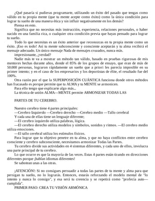 ¿Qué	pasaría	si	pudieras	programarte,	utilizando	un	éxito	del	pasado	que	tengas	como
válido	en	tu	propia	mente	(que	tu	mente	acepte	como	éxito)	como	la	única	condición	para
lograr	tu	sueño	de	una	manera	ética	y	sin	influir	negativamente	en	los	demás?
Piensa	en	esto.
Significa	que	no	necesitas	más	instrucción,	experiencia,	relaciones	personales,	o	haber
nacido	en	una	familia	rica,	o	cualquier	otra	condición	previa	que	hayas	pensado	para	lograr
tu	sueño.
Todo	lo	que	necesitas	es	un	éxito	anterior	que	reconozcas	en	tu	propia	mente	como	un
éxito.	¡Eso	es	todo!	Así	tu	mente	subconsciente	y	consciente	aceptarán	y	tu	alma	recibirá	el
mensaje	adecuado.	Un	único	mensaje	Nada	de	mensajes	cruzados,	nunca	más.
impresionante,	¿verdad?
Nadie	más	te	va	a	mostrar	un	método	tan	válido,	basado	en	pruebas	rigurosas	de	mis
mentores	hechas	durante	años,	donde	el	85%	de	los	grupos	de	ensayo,	que	eran	de	más	de
50.000	 personas,	 lograron	 rápidamente	 un	 sueño	 que	 a	 priori	 les	 parecía	 imposible	 en	 su
primer	intento;	y	en	el	caso	de	los	empresarios	y	los	deportistas	de	élite,	el	resultado	fue	del
100%.
Otra	razón	por	el	que	la	SUPERPOSICIÓN	CUÁNTICA	funciona	donde	otros	métodos
han	fracasado	es	porque	permite	que	tu	ALMA	y	tu	MENTE	se	armonicen.
Para	ello	tengo	que	explicarte	algo	más...
La	técnica	de	unión	ALMA—MENTE	permite	ARMONIZAR	TODAS	LAS
	
PARTES	DE	TU	CEREBRO.
	
Nuestro	cerebro	tiene	4	partes	principales:
—Cerebro	Izquierdo	—Cerebro	derecho	—Cerebro	medio	—Tallo	cerebral
Y	cada	una	de	ellas	tiene	un	lenguaje	diferente;
—El	cerebro	izquierdo	utiliza	palabras,	lógica.
—El	cerebro	derecho	utiliza	modelos	y	símbolos,	sonidos	y	ritmos.	—El	cerebro	medio
utiliza	emociones.
—El	tallo	cerebral	utiliza	los	estímulos	físicos.
Para	lograr	que	tu	objetivo	penetre	en	tu	alma,	y	que	no	haya	conflictos	entre	cerebro
consciente	y	cerebro	subconsciente,	necesitamos	armonizar	Todas	las	Partes.
Tu	cerebro	divide	sus	actividades	en	4	sistemas	diferentes,	y	cada	uno	de	ellos,	involucra
una	parte	principal	de	tu	cerebro.
Lo	que	ocurre	es	que	la	mayoría	de	las	veces.	Estas	4	partes	están	tirando	en	direcciones
diferentes	porque	¡hablan	idiomas	diferentes!
Se	sabotean	unas	a	las	otras.
	
¡ATENCIÓN!:	Si	no	consigues	persuadir	a	todas	las	partes	de	tu	mente	y	alma	para	que
persigan	 tu	 sueño,	 no	 lo	 lograrás.	 Entonces,	 estarás	 reforzando	 el	 modelo	 mental	 de	 "lo
intento	 y	 nunca	 lo	 consigo",	 y	 esa	 será	 tu	 creencia	 y	 se	 repetirá	 como	 "profecía	 auto—
cumplida".
PRIMER	PASO:	CREA	TU	VISIÓN	ARMÓNICA
	
 