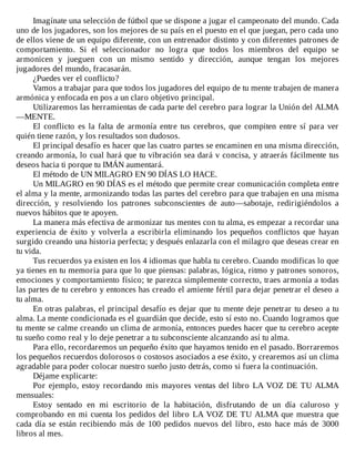 Imagínate	una	selección	de	fútbol	que	se	dispone	a	jugar	el	campeonato	del	mundo.	Cada
uno	de	los	jugadores,	son	los	mejores	de	su	país	en	el	puesto	en	el	que	juegan,	pero	cada	uno
de	ellos	viene	de	un	equipo	diferente,	con	un	entrenador	distinto	y	con	diferentes	patrones	de
comportamiento.	 Si	 el	 seleccionador	 no	 logra	 que	 todos	 los	 miembros	 del	 equipo	 se
armonicen	 y	 jueguen	 con	 un	 mismo	 sentido	 y	 dirección,	 aunque	 tengan	 los	 mejores
jugadores	del	mundo,	fracasarán.
¿Puedes	ver	el	conflicto?
Vamos	a	trabajar	para	que	todos	los	jugadores	del	equipo	de	tu	mente	trabajen	de	manera
armónica	y	enfocada	en	pos	a	un	claro	objetivo	principal.
Utilizaremos	las	herramientas	de	cada	parte	del	cerebro	para	lograr	la	Unión	del	ALMA
—MENTE.
El	 conflicto	 es	 la	 falta	 de	 armonía	 entre	 tus	 cerebros,	 que	 compiten	 entre	 sí	 para	 ver
quién	tiene	razón,	y	los	resultados	son	dudosos.
El	principal	desafío	es	hacer	que	las	cuatro	partes	se	encaminen	en	una	misma	dirección,
creando	armonía,	lo	cual	hará	que	tu	vibración	sea	dará	v	concisa,	y	atraerás	fácilmente	tus
deseos	hacia	ti	porque	tu	IMÁN	aumentará.
El	método	de	UN	MILAGRO	EN	90	DÍAS	LO	HACE.
Un	MILAGRO	en	90	DÍAS	es	el	método	que	permite	crear	comunicación	completa	entre
el	alma	y	la	mente,	armonizando	todas	las	partes	del	cerebro	para	que	trabajen	en	una	misma
dirección,	 y	 resolviendo	 los	 patrones	 subconscientes	 de	 auto—sabotaje,	 redirigiéndolos	 a
nuevos	hábitos	que	te	apoyen.
La	manera	más	efectiva	de	armonizar	tus	mentes	con	tu	alma,	es	empezar	a	recordar	una
experiencia	 de	 éxito	 y	 volverla	 a	 escribirla	 eliminando	 los	 pequeños	 conflictos	 que	 hayan
surgido	creando	una	historia	perfecta;	y	después	enlazarla	con	el	milagro	que	deseas	crear	en
tu	vida.
Tus	recuerdos	ya	existen	en	los	4	idiomas	que	habla	tu	cerebro.	Cuando	modificas	lo	que
ya	tienes	en	tu	memoria	para	que	lo	que	piensas:	palabras,	lógica,	ritmo	y	patrones	sonoros,
emociones	y	comportamiento	físico;	te	parezca	simplemente	correcto,	traes	armonía	a	todas
las	partes	de	tu	cerebro	y	entonces	has	creado	el	amiente	fértil	para	dejar	penetrar	el	deseo	a
tu	alma.
En	otras	palabras,	el	principal	desafío	es	dejar	que	tu	mente	deje	penetrar	tu	deseo	a	tu
alma.	La	mente	condicionada	es	el	guardián	que	decide,	esto	sí	esto	no.	Cuando	logramos	que
tu	mente	se	calme	creando	un	clima	de	armonía,	entonces	puedes	hacer	que	tu	cerebro	acepte
tu	sueño	como	real	y	lo	deje	penetrar	a	tu	subconsciente	alcanzando	así	tu	alma.
Para	ello,	recordaremos	un	pequeño	éxito	que	hayamos	tenido	en	el	pasado.	Borraremos
los	pequeños	recuerdos	dolorosos	o	costosos	asociados	a	ese	éxito,	y	crearemos	así	un	clima
agradable	para	poder	colocar	nuestro	sueño	justo	detrás,	como	si	fuera	la	continuación.
Déjame	explicarte:
Por	ejemplo,	estoy	recordando	mis	mayores	ventas	del	libro	LA	VOZ	DE	TU	ALMA
mensuales:
Estoy	 sentado	 en	 mi	 escritorio	 de	 la	 habitación,	 disfrutando	 de	 un	 día	 caluroso	 y
comprobando	en	mi	cuenta	los	pedidos	del	libro	LA	VOZ	DE	TU	ALMA	que	muestra	que
cada	día	se	están	recibiendo	más	de	100	pedidos	nuevos	del	libro,	esto	hace	más	de	3000
libros	al	mes.
 
