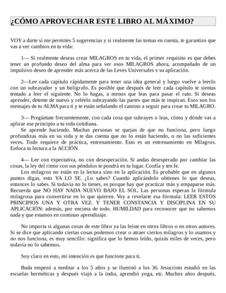 ¿CÓMO	APROVECHAR	ESTE	LIBRO	AL	MÁXIMO?	
	
VOY	a	darte	si	me	permites	5	sugerencias	y	si	realmente	las	tomas	en	cuenta,	te	garantizo	que
vas	a	ver	cambios	en	tu	vida:
	
1—	Si	realmente	deseas	crear	MILAGROS	en	tu	vida,	el	primer	requisito	es	que	debes
tener	 un	 profundo	 deseo	 del	 alma	 para	 ver	 esos	 MILAGROS	 ahora,	 acompañado	 de	 un
impulsivo	deseo	de	aprender	más	acerca	de	las	Leves	Universales	v	su	aplicación.
	
2—Lee	cada	capítulo	rápidamente	para	tener	una	idea	general	y	luego	vuelve	a	leerlo
con	 un	 subrayador	 y	 un	 bolígrafo.	 Es	 posible	 que	 después	 de	 leer	 cada	 capítulo	 te	 sientas
tentado	 a	 leer	 el	 siguiente.	 No	 lo	 hagas,	 a	 menos	 que	 leas	 para	 pasar	 el	 rato.	 Si	 deseas
aprender,	detente	de	nuevo	y	reléelo	subrayando	las	partes	que	más	te	inspiran.	Esos	son	los
mensajes	de	tu	ALMA	para	ti	y	te	están	señalando	el	camino	a	seguir	para	crear	tu	MILAGRO.
	
3—	Pregúntate	frecuentemente,	con	cada	cosa	que	subrayes	o	leas,	cómo	y	dónde	vas	a
aplicar	ese	principio	a	tu	vida	cotidiana.
Se	 aprende	 haciendo.	 Muchas	 personas	 se	 quejan	 de	 que	 no	 funciona,	 pero	 luego
profundizas	 más	 en	 su	 vida	 y	 te	 das	 cuenta	 que	 no	 lo	 están	 haciendo,	 o	 no	 las	 suficientes
veces.	 Todo	 requiere	 de	 práctica,	 entrenamiento.	 Esto	 es	 un	 entrenamiento	 en	 Milagros.
Enfoca	tu	lectura	a	la	ACCIÓN.
	
4—	Lee	con	expectativa,	no	con	desesperación.	Si	andas	desesperado	por	cambiar	las
cosas,	la	ley	del	ritmo	con	sus	péndulos	te	pondrá	en	tu	lugar.	Confía	y	ten	fe.
Los	milagros	no	están	en	la	lectura	sino	en	la	aplicación.	Es	probable	que	en	algunos
puntos	 digas,	 esto	 YA	 LO	 SE.	 ¿Lo	 sabes?	 Cuando	 aplicándolo	 obtienes	 lo	 que	 deseas,
entonces	lo	sabes.	Si	todavía	no	lo	tienes,	es	porque	hay	que	practicar	más	y	empaparse	más.
Recuerda	 que	 NO	 HAY	 NADA	 NUEVO	 BAJO	 EL	 SOL.	 Las	 personas	 esperan	 la	 fórmula
milagrosa	 para	 convertirse	 en	 lo	 que	 quieren.	 Voy	 a	 revelarte	 esa	 fórmula:	 LEER	 ESTOS
PRINCIPIOS	 UNA	 Y	 OTRA	 VEZ.	 Y	 TENER	 CONSTANCIA	 Y	 DISCIPLINA	 EN	 SU
APLICACIÓN:	 además,	 por	 encima	 de	 todo.	 HUMILDAD	 para	 reconocer	 que	 no	 sabemos
nada	y	que	estamos	en	continuo	aprendizaje.
	
No	importa	si	algunas	cosas	de	este	libro	ya	las	leíste	en	otros	libros	o	en	otros	autores.
Si	se	dice	que	aplicando	ciertas	cosas	podemos	crear	o	atraer	ciertos	milagros	y	lo	usamos	y
no	nos	funciona,	es	muy	sencillo:	significa	que	lo	hemos	leído,	quizás	miles	de	veces,	pero
todavía	no	lo	sabemos.
	
Soy	claro	en	esto,	mi	intención	es	que	funcione	para	ti.
	
Buda	 empezó	 a	 meditar	 a	 los	 5	 años	 y	 se	 iluminó	 a	 los	 36.	 Jesucristo	 estudió	 en	 las
escuelas	 herméticas	 y	 después	 viajó	 a	 la	 india,	 aprendió	 yoga,	 etc.	 Muchos	 años	 después,
 