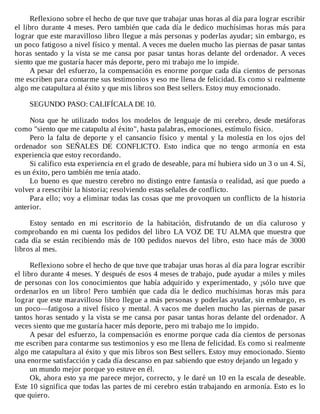 Reflexiono	sobre	el	hecho	de	que	tuve	que	trabajar	unas	horas	al	día	para	lograr	escribir
el	libro	durante	4	meses.	Pero	también	que	cada	día	le	dedico	muchísimas	horas	más	para
lograr	que	este	maravilloso	libro	llegue	a	más	personas	y	poderlas	ayudar;	sin	embargo,	es
un	poco	fatigoso	a	nivel	físico	y	mental.	A	veces	me	duelen	mucho	las	piernas	de	pasar	tantas
horas	sentado	y	la	vista	se	me	cansa	por	pasar	tantas	horas	delante	del	ordenador.	A	veces
siento	que	me	gustaría	hacer	más	deporte,	pero	mi	trabajo	me	lo	impide.
A	pesar	del	esfuerzo,	la	compensación	es	enorme	porque	cada	día	cientos	de	personas
me	escriben	para	contarme	sus	testimonios	y	eso	me	llena	de	felicidad.	Es	como	si	realmente
algo	me	catapultara	al	éxito	y	que	mis	libros	son	Best	sellers.	Estoy	muy	emocionado.
	
SEGUNDO	PASO:	CALIFÍCALA	DE	10.
	
Nota	 que	 he	 utilizado	 todos	 los	 modelos	 de	 lenguaje	 de	 mi	 cerebro,	 desde	 metáforas
como	"siento	que	me	catapulta	al	éxito",	hasta	palabras,	emociones,	estímulo	físico.
Pero	 la	 falta	 de	 deporte	 y	 el	 cansancio	 físico	 y	 mental	 y	 la	 molestia	 en	 los	 ojos	 del
ordenador	 son	 SEÑALES	 DE	 CONFLICTO.	 Esto	 indica	 que	 no	 tengo	 armonía	 en	 esta
experiencia	que	estoy	recordando.
Si	califico	esta	experiencia	en	el	grado	de	deseable,	para	mí	hubiera	sido	un	3	o	un	4.	Sí,
es	un	éxito,	pero	también	me	tenía	atado.
Lo	bueno	es	que	nuestro	cerebro	no	distingo	entre	fantasía	o	realidad,	así	que	puedo	a
volver	a	reescribir	la	historia;	resolviendo	estas	señales	de	conflicto.
Para	ello;	voy	a	eliminar	todas	las	cosas	que	me	provoquen	un	conflicto	de	la	historia
anterior.
	
Estoy	 sentado	 en	 mi	 escritorio	 de	 la	 habitación,	 disfrutando	 de	 un	 día	 caluroso	 y
comprobando	en	mi	cuenta	los	pedidos	del	libro	LA	VOZ	DE	TU	ALMA	que	muestra	que
cada	día	se	están	recibiendo	más	de	100	pedidos	nuevos	del	libro,	esto	hace	más	de	3000
libros	al	mes.
	
Reflexiono	sobre	el	hecho	de	que	tuve	que	trabajar	unas	horas	al	día	para	lograr	escribir
el	libro	durante	4	meses.	Y	después	de	esos	4	meses	de	trabajo,	pude	ayudar	a	miles	y	miles
de	personas	con	los	conocimientos	que	había	adquirido	y	experimentado,	y	¡sólo	tuve	que
ordenarlos	 en	 un	 libro!	 Pero	 también	 que	 cada	 día	 le	 dedico	 muchísimas	 horas	 más	 para
lograr	que	este	maravilloso	libro	llegue	a	más	personas	y	poderlas	ayudar,	sin	embargo,	es
un	poco—fatigoso	a	nivel	físico	y	mental.	A	vacos	me	duelen	mucho	las	piernas	de	pasar
tantos	horas	sentado	y	la	vista	se	me	cansa	por	pasar	tantas	horas	delante	del	ordenador.	A
veces	siento	que	me	gustaría	hacer	más	deporte,	pero	mi	trabajo	me	lo	impido.
A	pesar	del	esfuerzo,	la	compensación	es	enorme	porque	cada	día	cientos	de	personas
me	escriben	para	contarme	sus	testimonios	y	eso	me	llena	de	felicidad.	Es	como	si	realmente
algo	me	catapultara	al	éxito	y	que	mis	libros	son	Best	sellers.	Estoy	muy	emocionado.	Siento
una	enorme	satisfacción	y	cada	día	descanso	en	paz	sabiendo	que	estoy	dejando	un	legado	y
un	mundo	mejor	porque	yo	estuve	en	él.
Ok,	ahora	esto	ya	me	parece	mejor,	correcto,	y	le	daré	un	10	en	la	escala	de	deseable.
Este	10	significa	que	todas	las	partes	de	mi	cerebro	están	trabajando	en	armonía.	Esto	es	lo
que	quiero.
 