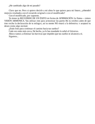 ¿He	cambiado	algo	de	mi	pasado?
	
Claro	que	no.	Pero	si	quiero	decirle	a	mi	alma	lo	que	quiero	para	mi	futuro,	¿obtendré
mejores	resultados	con	el	recuerdo	original	o	con	el	modificado?
Con	el	modificado,	por	supuesto.
Ya	tienes	tu	RECUERDO	DE	UN	ÉXITO	en	forma	de	AFIRMACIÓN.	Le	llama—	remos
VISIÓN	ARMÓNICA.	Vas	utilizar	esto	para	armonizar	las	partes	Ho	tu	cerebro	antes	de	que
éste	reciba	la	declaración	de	tu	milagro,	así	tu	mente	NO	estará	a	la	defensiva.	v	aceptará	tu
deseo	como	algo	normal.
¿Estás	listo	para	continuar	el	camino	hacia	tus	sueños?
Cada	vez	estás	más	cerca.	De	hecho,	ya	le	has	mandado	la	señal	al	Universo.
Ahora	vamos	a	eliminar	las	barreras	que	impiden	que	tus	sueños	te	alcancen	a	ti.
Sigamos...
 