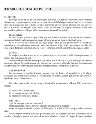 TU	SOLICITUD	AL	UNIVERSO	
	
EL	BUITRE
Si	pones	un	buitre	en	un	cajón	que	mida	2	metros	x	2	metros	y	que	esté	completamente
abierto	por	la	parte	superior,	esta	ave,	a	pesar	de	su	habilidad	para	volar,	será	un	prisionero
absoluto.	La	razón	es	que	el	buitre	siempre	comienza	un	vuelo	desde	el	suelo	con	una	carrera
de	3	a	4	metros.	Sin	espació	para	correr,	como	es	su	hábito,	ni	siquiera	intentará	volar	sino
que	quedará	prisionero	de	por	vida	en	una	pequeña	cárcel	sin	techo...
	
El	Murciélago
El	 murciélago	 ordinario	 que	 vuela	 por	 todos	 lados	 durante	 la	 noche	 es	 una	 criatura
sumamente	hábil	en	el	aire,	pero	no	puede	elevarse	desde	un	lugar	a	nivel	del	suelo.
Si	 se	 lo	 coloca	 en	 el	 suelo	 en	 un	 lugar	 plano,	 todo	 lo	 que	 puede	 hacer	 es	 arrastrase
indefenso	y,	sin	duda	dolorosamente,	hasta	que	alcanza	algún	sitio	ligeramente	elevado	del
cual	se	pueda	lanzar	a	si	mismo	hacia	el	aire.	Entonces,	inmediatamente	despega	para	volar.
	
La	Abeja
La	abeja	al	ser	depositada	en	un	recipiente	abierto,	permanecerá	allí	hasta	que	muera,	a
menos	que	sea	sacada	de	allí.
Nunca	ve	la	posibilidad	de	escapar	que	existe	por	arriba	de	ella,	sin	embargo	persiste	en
encontrar	alguna	forma	de	escape	por	los	laterales	cercanos	al	fondo.	Seguirá	buscando	una
salida	donde	no	existe	ninguna,	hasta	que	completamente	se	destruye	a	sí	misma.
	
LAS	PERSONAS
Las	 personas	 en	 muchas	 formas,	 somos	 como	 el	 buitre,	 el	 murciélago	 y	 la	 abeja.
Lidiamos	con	nuestros	problemas	y	frustraciones	sin	darnos	cuenta	que	todo	lo	que	tenemos
que	hacer	es	ver	hacia	arriba.
	
Esa	es	la	respuesta,	la	ruta	de	escape	y	la	solución	a	cualquier	problema.	Sólo	mira	hacia
arriba...
	
La	tristeza	mira	hacia	atrás...
La	preocupación	mira	alrededor...
La	depresión	mira	hacia	abajo...
	
Pero	la	Fe...
¡¡¡La	Fe	siempre	mira	hacia	arriba!!!
¿Estás	dispuesto	a	mirar	arriba	y	solicitar	al	Universo	tu	milagro?
Antes	de	empezar	con	el	proceso	de	definición	de	tu	MILAGRO,	me	gustaría	explicarte
algo.
Normalmente,	 nuestra	 meta	 nos	 parece	 tan,	 tan,	 tan	 alejada,	 que	 nos	 frustramos	 en	 el
camino.	 Cuando	 te	 pones	 una	 meta	 demasiado	 elevada,	 corres	 el	 riesgo	 de	 tener	 muchos
 