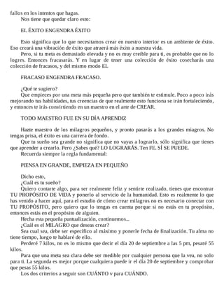 fallos	en	los	intentos	que	hagas.
Nos	tiene	que	quedar	claro	esto:
	
EL	ÉXITO	ENGENDRA	ÉXITO
	
Esto	significa	que	lo	que	necesitamos	crear	en	nuestro	interior	es	un	ambiente	de	éxito.
Eso	creará	una	vibración	de	éxito	que	atraerá	más	éxito	a	nuestra	vida.
Pero,	si	tu	meta	es	demasiado	elevada	y	no	es	muy	creíble	para	ti,	es	probable	que	no	lo
logres.	 Entonces	 fracasarás.	 Y	 en	 lugar	 de	 tener	 una	 colección	 de	 éxito	 cosecharás	 una
colección	de	fracasos,	y	del	mismo	modo	EL
	
FRACASO	ENGENDRA	FRACASO.
	
¿Qué	te	sugiero?
Que	empieces	por	una	meta	más	pequeña	pero	que	también	te	estimule.	Poco	a	poco	irás
mejorando	tus	habilidades,	tus	creencias	de	que	realmente	esto	funciona	se	irán	fortaleciendo,
y	entonces	te	irás	convirtiendo	en	un	maestro	en	el	arte	de	CREAR.
	
TODO	MAESTRO	FUE	EN	SU	DÍA	APRENDIZ
	
Hazte	maestro	de	los	milagros	pequeños,	y	pronto	pasarás	a	los	grandes	miagros.	No
tengas	prisa,	el	éxito	es	una	carrera	de	fondo.
Que	tu	sueño	sea	grande	no	significa	que	no	vayas	a	lograrlo,	sólo	significa	que	tienes
que	aprender	a	crearlo.	Pero	¿Sabes	qué?	LO	LOGRARÁS.	Ten	FE.	SÍ	SE	PUEDE.
Recuerda	siempre	la	regla	fundamental:
	
PIENSA	EN	GRANDE,	EMPIEZA	EN	PEQUEÑO
	
Dicho	esto,
¿Cuál	es	tu	sueño?
Quiero	contarte	algo,	para	ser	realmente	feliz	y	sentirte	realizado,	tienes	que	encontrar
TU	PROPÓSITO	DE	VIDA	y	ponerlo	al	servicio	de	la	humanidad.	Esto	es	realmente	lo	que
has	venido	a	hacer	aquí,	para	el	estudio	de	cómo	crear	milagros	no	es	necesario	conectar	con
TU	PROPÓSITO,	pero	quiero	que	lo	tengas	en	cuenta	porque	si	no	estás	en	tu	propósito,
entonces	estás	en	el	propósito	de	alguien.
Hecha	esta	pequeña	puntualización,	continuemos...
¿Cuál	es	el	MILAGRO	que	deseas	crear?
Sea	cual	sea,	debe	ser	específico	al	máximo	y	ponerle	fecha	de	finalización.	Tu	alma	no
tiene	tiempo,	luego	te	hablaré	de	ello.
Perderé	7	kilos,	no	es	lo	mismo	que	decir	el	día	20	de	septiembre	a	las	5	pm,	pesaré	55
kilos.
Para	que	una	meta	sea	clara	debe	ser	medible	por	cualquier	persona	que	la	vea,	no	solo
para	ti.	La	segunda	es	mejor	porque	cualquiera	puede	ir	el	día	20	de	septiembre	y	comprobar
que	pesas	55	kilos.
Los	dos	criterios	a	seguir	son	CUÁNTO	v	para	CUÁNDO.
 