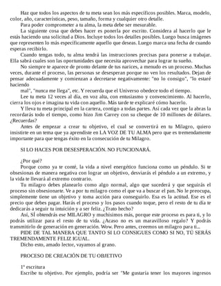 Haz	que	todos	los	aspectos	de	tu	meta	sean	los	más	específicos	posibles.	Marca,	modelo,
color,	año,	características,	peso,	tamaño,	forma	y	cualquier	otro	detalle.
Para	poder	comprometer	a	tu	alma,	la	meta	debe	ser	mesurable.
La	siguiente	cosa	que	debes	hacer	es	ponerla	por	escrito.	Considera	al	hacerlo	que	le
estás	haciendo	una	solicitud	a	Dios.	Incluye	todos	los	detalles	posibles.	Luego	busca	imágenes
que	representen	lo	más	específicamente	aquello	que	deseas.	Luego	marca	una	fecha	de	cuando
esperas	recibirlo.
Cuando	tengas	todo,	tu	alma	tendrá	las	instrucciones	precisas	para	ponerse	a	trabajar.
Ella	sabrá	cuales	son	las	oportunidades	que	necesita	aprovechar	para	lograr	tu	sueño.
No	siempre	te	aparece	de	pronto	delante	de	tus	narices,	a	menudo	es	un	proceso.	Muchas
veces,	durante	el	proceso,	las	personas	se	desesperan	porque	no	ven	los	resultados.	Dejan	de
pensar	adecuadamente	y	comienzan	a	decretarse	negativamente:	"no	lo	consigo",	"lo	estaré
haciendo
mal",	"nunca	me	llega",	etc.	Y	recuerda	que	el	Universo	obedece	todo	el	tiempo.
Lee	tu	meta	12	veces	al	día,	en	voz	alta,	con	entusiasmo	y	convencimiento.	Al	hacerlo,
cierra	los	ojos	e	imagina	tu	vida	con	aquello.	Más	tarde	te	explicaré	cómo	hacerlo.
Y	lleva	tu	meta	principal	en	la	cartera,	contigo	a	todas	partes.	Así	cada	vez	que	la	abras	la
recordarás	todo	el	tiempo,	como	hizo	Jim	Carrey	con	su	cheque	de	10	millones	de	dólares.
¿Recuerdas?
Antes	 de	 empezar	 a	 crear	 tu	 objetivo,	 el	 cual	 se	 convertirá	 en	 tu	 Milagro,	 quiero
insistirte	en	un	tema	que	ya	aprendiste	en	LA	VOZ	DE	TU	ALMA	pero	que	es	tremendamente
importante	para	que	tengas	éxito	en	la	consecución	de	tu	Milagro.
	
SI	LO	HACES	POR	DESESPERACIÓN.	NO	FUNCIONARÁ.
	
¿Por	qué?
Porque	como	ya	te	conté,	la	vida	a	nivel	energético	funciona	como	un	péndulo.	Si	te
obsesionas	de	manera	negativa	con	lograr	un	objetivo,	desviarás	el	péndulo	a	un	extremo,	y
la	vida	te	llevará	al	extremo	contrario.
Tu	 milagro	 debes	 planearlo	 como	 algo	 normal,	 algo	 que	 sucederá	 y	 que	 seguirás	 el
proceso	sin	obsesionarte.	Ve	a	por	tu	milagro	como	el	que	va	a	buscar	el	pan.	No	le	preocupa,
simplemente	tiene	un	objetivo	y	toma	acción	para	conseguirlo.	Esa	es	la	actitud.	Ese	es	el
precio	que	debes	pagar.	Harás	el	proceso	y	los	pasos	cuando	toque,	pero	el	resto	de	tu	día	te
dedicarás	a	seguir	tu	intuición	y	a	ser	feliz.	¿Trato	hecho?
Así,	SÍ	obtendrás	ese	MILAGRO	y	muchísimos	más,	porque	este	proceso	es	para	ti,	y	lo
podrás	 utilizar	 para	 el	 resto	 de	 tu	 vida.	 ¿Acaso	 no	 es	 un	 maravilloso	 regalo?	 Y	 podrás
transmitirlo	de	generación	en	generación.	Wow.	Pero	antes,	creemos	un	milagro	para	ti...
PIDE	DE	TAL	MANERA	QUE	TANTO	SI	LO	CONSIGUES	COMO	SI	NO,	TÚ	SERÁS
TREMENDAMENTE	FELIZ	IGUAL.
Dicho	esto,	amado	lector,	vayamos	al	grano.
	
PROCESO	DE	CREACIÓN	DE	TU	OBJETIVO
	
1º	escritura
Escribe	tu	objetivo.	Por	ejemplo,	podría	ser	"Me	gustaría	tener	los	mayores	ingresos
 
