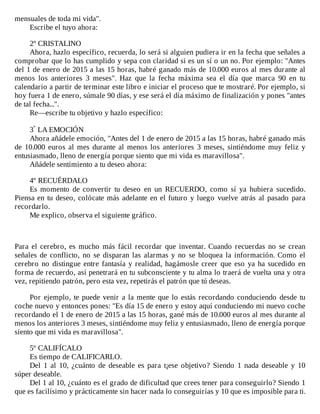 mensuales	de	toda	mi	vida".
Escribe	el	tuyo	ahora:
	
2º	CRISTALINO
Ahora,	hazlo	específico,	recuerda,	lo	será	si	alguien	pudiera	ir	en	la	fecha	que	señales	a
comprobar	que	lo	has	cumplido	y	sepa	con	claridad	si	es	un	sí	o	un	no.	Por	ejemplo:	"Antes
del	1	de	enero	de	2015	a	las	15	horas,	habré	ganado	más	de	10.000	euros	al	mes	durante	al
menos	 los	 anteriores	 3	 meses".	 Haz	 que	 la	 fecha	 máxima	 sea	 el	 día	 que	 marca	 90	 en	 tu
calendario	a	partir	de	terminar	este	libro	e	iniciar	el	proceso	que	te	mostraré.	Por	ejemplo,	si
hoy	fuera	1	de	enero,	súmale	90	días,	y	ese	será	el	día	máximo	de	finalización	y	pones	"antes
de	tal	fecha...".
Re—escribe	tu	objetivo	y	hazlo	específico:
	
3º	LA	EMOCIÓN
Ahora	añádele	emoción,	"Antes	del	1	de	enero	de	2015	a	las	15	horas,	habré	ganado	más
de	10.000	euros	al	mes	durante	al	menos	los	anteriores	3	meses,	sintiéndome	muy	feliz	y
entusiasmado,	lleno	de	energía	porque	siento	que	mi	vida	es	maravillosa".
Añádele	sentimiento	a	tu	deseo	ahora:
	
4º	RECUÉRDALO
Es	 momento	 de	 convertir	 tu	 deseo	 en	 un	 RECUERDO,	 como	 sí	 ya	 hubiera	 sucedido.
Piensa	en	tu	deseo,	colócate	más	adelante	en	el	futuro	y	luego	 vuelve	 atrás	 al	 pasado	 para
recordarlo.
Me	explico,	observa	el	siguiente	gráfico.
	
	
	
Para	el	cerebro,	es	mucho	más	fácil	recordar	que	inventar.	Cuando	recuerdas	no	se	crean
señales	de	conflicto,	no	se	disparan	las	alarmas	y	no	se	bloquea	la	información.	Como	el
cerebro	no	distingue	entre	fantasía	y	realidad,	hagámosle	creer	que	eso	ya	ha	sucedido	en
forma	de	recuerdo,	así	penetrará	en	tu	subconsciente	y	tu	alma	lo	traerá	de	vuelta	una	y	otra
vez,	repitiendo	patrón,	pero	esta	vez,	repetirás	el	patrón	que	tú	deseas.
	
Por	ejemplo,	te	puede	venir	a	la	mente	que	lo	estás	recordando	conduciendo	desde	tu
coche	nuevo	y	entonces	pones:	"Es	día	15	de	enero	y	estoy	aquí	conduciendo	mi	nuevo	coche
recordando	el	1	de	enero	de	2015	a	las	15	horas,	gané	más	de	10.000	euros	al	mes	durante	al
menos	los	anteriores	3	meses,	sintiéndome	muy	feliz	y	entusiasmado,	lleno	de	energía	porque
siento	que	mi	vida	es	maravillosa".
	
5º	CALIFÍCALO
Es	tiempo	de	CALIFICARLO.
Del	 1	 al	 10,	 ¿cuánto	 de	 deseable	 es	 para	 t¡ese	 objetivo?	 Siendo	 1	 nada	 deseable	 y	 10
súper	deseable.
Del	1	al	10,	¿cuánto	es	el	grado	de	dificultad	que	crees	tener	para	conseguirlo?	Siendo	1
que	es	facilísimo	y	prácticamente	sin	hacer	nada	lo	conseguirías	y	10	que	es	imposible	para	ti.
 