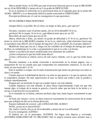Ahora	amado	lector,	la	CLAVE	para	que	el	proceso	funcione	para	ti	es	que	tu	MILAGRO
sea	un	10	de	DESEABLE	y	menos	de	un	5	en	grado	de	DIFICULTAD.
Sí	no	te	estimula	lo	suficiente	no	lo	priorizarás	bien	en	el	segundo	paso	de	la	unión	del
ALMA—MENTE	y	si	es	demasiado	difícil	tu	mente	consciente	te	SABOTEARÁ.
Principal	problema	por	el	cual	no	conseguimos	lo	que	queremos:
	
NO	ES	CREÍBLE	PARA	NOSOTROS
	
Aunque	difícil,	es	posible.	No	sé	cómo,	no	tengo	ni	idea,	pero,	¿por	qué	no?
	
Así	pues,	vayamos	a	por	el	primer	punto.	¿Es	un	10	en	deseable?	Si	lo	es,
¡perfecto!	No	lo	toques.	Si	no	lo	es,	¿qué	debería	tener	para	ser	un	10?
Rescríbelo	de	nuevo	hasta	que	sea	un	10:
Ahora,	obsérvala	y	dime,	¿es	menor	en	grado	de	dificultad	a	5?	Si	lo	es,	¡perfecto!	Ya
tienes	la	visión	de	tu	MILAGRO	completa.	Si	no	lo	es,	obsérvala.	¿Qué	elementos	hacen	que
la	consideres	más	difícil?	¿Es	el	tiempo	de	lograrlo?	¿Es	la	cantidad?	¿Es	el	propio	objetivo?
Modifícalo	hasta	que	sea	un	5.	Juega	con	las	variables	de	el	tiempo	de	entrega	por	parte
de	Dios,	la	cantidad	que	te	va	a	dar,	o	propiamente	lo	que	te	va	a	dar	o	la	forma.
Vuelve	a	escribirla	de	nuevo	modificando	esos	elementos	de	conflicto:
¿Cómo	evaluarías	lo	que	has	leído	hasta	ahora?
¿Cómo	calificarías	tu	interés	acerca	de	este	nuevo	método,	con	lo	que	has	leído	hasta
ahora?
Necesito	 mantener	 a	 tu	 mente	 consciente	 e	 inconsciente	 en	 la	 misma	 página,	 voy	 a
preguntarte	de	vez	en	cuando	para	que	compruebes	tus	sentimientos	intuitivos,	la	voz	de	tu
alma,	en	una	escala	del	1	al	10.
Esto	te	ayudará	a	romper	con	la	mala	comunicación	que	tienen	las	personas	con	entre	su
alma	y	su	mente.
Cuando	mejoras	la	habilidad	de	decirle	a	tu	alma	lo	que	quieres	v	lo	que	no	quieres,	ésta
te	responderá	siempre.	No	más	suposiciones	al	azar.	Le	darás	una	orden	y	éste	se	pondrá	a
trabajar	inmediatamente.
Imagina	por	un	momento	lo	que	vas	a	poder	lograr	con	este	método.
Cuando	 empieces	 con	 este	 método,	 tu	 alma	 estará	 experimentando.	 Cada	 vez	 que	 ella
intente	algo,	el	trabajo	de	tu	mente	es	guiarla	y	hacerle	saber	que	tan	bien	lo	ha	hecho	y	si
encaja	a	la	perfección	con	tu	petición.
Si	el	resultado	no	es	bueno,	entonces	probará	algo	más,	hasta	lograr	exactamente	lo	que
le	pides.
Al	final,	por	ensayo—error,	tu	alma	conocerá	exactamente	las	instrucciones	de	tu	mente
para	que	trabajen	las	dos	en	la	misma	dirección.
Estamos	hablando	de	conocer	¡¡¡EL	LENGUAJE	DEL	ALMA!!!
WOW,	¿acaso	no	es	maravilloso?
Ok,	vuelve	a	leerla.	¿Es	ya	un	10	en	deseable	y	menos	de	un	5	en	dificultad?
Si	ya	lo	conseguiste,	¡GENIAL!
Si	 todavía	 no,	 no	 te	 preocupes,	 OCÚPATE.	 No	 hagas	 esto	 deprisa	 y	 corriendo,
¡ESTAMOS	HABLANDO	DE	TU	MILAGRO!	Vale	la	alegría	tomarte	unos	minutos	más	y
 