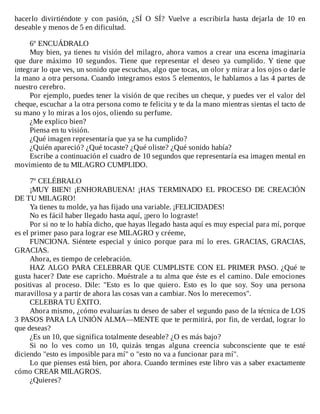 hacerlo	 divirtiéndote	 y	 con	 pasión,	 ¿SÍ	 O	 SÍ?	 Vuelve	 a	 escribirla	 hasta	 dejarla	 de	 10	 en
deseable	y	menos	de	5	en	dificultad.
	
6º	ENCUÁDRALO
Muy	bien,	ya	tienes	tu	visión	del	milagro,	ahora	vamos	a	crear	una	escena	imaginaria
que	 dure	 máximo	 10	 segundos.	 Tiene	 que	 representar	 el	 deseo	 ya	 cumplido.	 Y	 tiene	 que
integrar	lo	que	ves,	un	sonido	que	escuchas,	algo	que	tocas,	un	olor	y	mirar	a	los	ojos	o	darle
la	mano	a	otra	persona.	Cuando	integramos	estos	5	elementos,	le	hablamos	a	las	4	partes	de
nuestro	cerebro.
Por	ejemplo,	puedes	tener	la	visión	de	que	recibes	un	cheque,	y	puedes	ver	el	valor	del
cheque,	escuchar	a	la	otra	persona	como	te	felicita	y	te	da	la	mano	mientras	sientas	el	tacto	de
su	mano	y	lo	miras	a	los	ojos,	oliendo	su	perfume.
¿Me	explico	bien?
Piensa	en	tu	visión.
¿Qué	imagen	representaría	que	ya	se	ha	cumplido?
¿Quién	apareció?	¿Qué	tocaste?	¿Qué	oliste?	¿Qué	sonido	había?
Escribe	a	continuación	el	cuadro	de	10	segundos	que	representaría	esa	imagen	mental	en
movimiento	de	tu	MILAGRO	CUMPLIDO.
	
7º	CELÉBRALO
¡MUY	 BIEN!	 ¡ENHORABUENA!	 ¡HAS	 TERMINADO	 EL	 PROCESO	 DE	 CREACIÓN
DE	TU	MILAGRO!
Ya	tienes	tu	molde,	ya	has	fijado	una	variable.	¡FELICIDADES!
No	es	fácil	haber	llegado	hasta	aquí,	¡pero	lo	lograste!
Por	si	no	te	lo	había	dicho,	que	hayas	llegado	hasta	aquí	es	muy	especial	para	mí,	porque
es	el	primer	paso	para	lograr	ese	MILAGRO	y	créeme,
FUNCIONA.	 Siéntete	 especial	 y	 único	 porque	 para	 mí	 lo	 eres.	 GRACIAS,	 GRACIAS,
GRACIAS.
Ahora,	es	tiempo	de	celebración.
HAZ	 ALGO	 PARA	 CELEBRAR	 QUE	 CUMPLISTE	 CON	 EL	 PRIMER	 PASO.	 ¿Qué	 te
gusta	hacer?	Date	ese	capricho.	Muéstrale	a	tu	alma	que	éste	es	el	camino.	Dale	emociones
positivas	 al	 proceso.	 Dile:	 "Esto	 es	 lo	 que	 quiero.	 Esto	 es	 lo	 que	 soy.	 Soy	 una	 persona
maravillosa	y	a	partir	de	ahora	las	cosas	van	a	cambiar.	Nos	lo	merecemos".
CELEBRA	TU	ÉXITO.
Ahora	mismo,	¿cómo	evaluarías	tu	deseo	de	saber	el	segundo	paso	de	la	técnica	de	LOS
3	PASOS	PARA	LA	UNIÓN	ALMA—MENTE	que	te	permitirá,	por	fin,	de	verdad,	lograr	lo
que	deseas?
¿Es	un	10,	que	significa	totalmente	deseable?	¿O	es	más	bajo?
Si	 no	 lo	 ves	 como	 un	 10,	 quizás	 tengas	 alguna	 creencia	 subconsciente	 que	 te	 esté
diciendo	"esto	es	imposible	para	mí"	o	"esto	no	va	a	funcionar	para	mí".
Lo	que	pienses	está	bien,	por	ahora.	Cuando	termines	este	libro	vas	a	saber	exactamente
cómo	CREAR	MILAGROS.
¿Quieres?
 