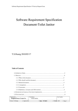 Software Requirement Specification- IT Service Request Form
Software Requirement Specification
Document-Toilet Janitor
T.S.Huang 2010/03/17
Table of Contents
1.0 APPROVAL FORM………………………………………………………………………………3
1.1 PREFACE……………………………………………………………………………………….4
1.1.1 What is this document………………………………………………………………………….4
1.1.2 Who should read this document………………………………………………………………4
1.1.3 Related documents……………………………………………………………………………...4
1.1.4 Assumptions……………………………………………………………………………………4
1.1.5 Constraints………………………………………………………………………………………4
1.1.6 Definitions, Acronyms and Abbreviations……………………………………………………4
1.2 OVERVIEW OF LOGICAL FUNCTION COMPONENTS……………………………………………..5
1.3 FUNCTION LIST…………………………………………………………………………………6
Organization
Original Power Create Co.
Title/Subject
Toilet Janitor
Doc Number
Owner: T.S.Huang Approved by Date 5/7/2015 Version 1.0 Page 1
 