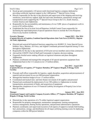 Erin R. Fahey Page 2 of 3
 Stood up and commanded a 143 person multi-functional logistics company dedicated to
providing worldwide logistical support to the 2,400 person 7th
Special Forces Group.
 Directly responsible for the day to day direction and supervision of the shipping and receiving
warehouse, aerial delivery support, bulk fuel and water distribution, ammunition storage and
transportation assets supporting the 7th
Special Forces Group in the U.S., South America,
Central America and Afghanistan.
 Responsible for the accountability and maintenance of over 5,000 pieces of equipment worth in
excess of 82 million dollars.
 Established the first of its kind Arrival/Departure Airfield Control Team responsible for
facilitating the rapid deployment of special operations forces to include the Crisis Response
Force to any location worldwide.
Executive Manager August 2013 – May 2014
(Captain) Director of Logistics, Combined Special Operations Joint Task Force (CJSOTF), Bagram
Air Field, Afghanistan
 Directed and sourced all logistical functions supporting over 40,000 U.S. Army Special Forces
Soldiers, Navy, Marines, Air Force, and Afghan Commando personnel dispersed among 53 sites
throughout Afghanistan.
 Responsible for the day to day operations of 624 joint service members and civilian contractors.
 Advised the CJSOTF Chief of Staff and Commander in logistics decision making.
 Frequently briefed senior ranking officials on logistical situations and plans throughout
Afghanistan.
 Planned, coordinated and managed the retrograde of all special operations equipment from
Afghanistan back to the U.S valued at over 1.9 million dollars.
Senior Manager June 2012 – August 2013
(Captain) Director of Logistics, 27th
Engineer Battalion, 20th
Engineer Brigade, Ft Bragg, North
Carolina
 Principle staff officer responsible for logistics, supply discipline, acquisition and procurement of
materiel and movement for an over 800 personnel organization.
 Managed the battalion budget of over 1.5 million dollars.
 Coordinated and tracked intra- and inter-theater movement of all supplies and personnel
 Planned and coordinated the deployment of over 300 soldiers to Afghanistan to include
transportation, procurement of funds, and acquisition of equipment.
 Managed the completion of over 33 Financial Liability Investigation of Property Loss in less
than six months.
Manager January 2011 – June 2012
(Lieutenant) Support and Logistics Company Executive Officer, 27th
Engineer Battalion, 20th
Engineer
Brigade, Ft Bragg, North Carolina
 Directed day to day operations of a 78 soldier logistical support organization.
 Responsible for property management, maintenance management, training management,
resource management, dinning facility operations, and personnel administrative operations.
 Planned, coordinated, and supervised execution of all aspects of support to include field feeding,
fuel, ammunition, storage, and distribution for all major certifying training events for deploying
companies within the 800 person battalion.
 