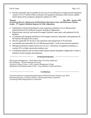 Erin R. Fahey Page 3 of 3
 Overall responsible and accountable for the reset of over 800 pieces of organizational equipment
valued at over 8.5 million dollars resulting in all equipment returning to fully mission capable
which improved the companies equipment readiness by 100%.
Manager May 2009 – January 2011
(Lieutenant) Director, Deployment and Distribution Operations Center and Maintenance Platoon
Leader, 27th
Engineer Battalion, Bagram Air Field, Afghanistan
 Established a centralized distribution center supporting a battalion of over 900 personnel
dispersed between five different locations throughout Afghanistan.
 Requisitioned, received, and stored all resupply materials, repair parts, and equipment for the
battalion.
 Coordinated and managed distribution of all resupply materials, repair parts, and equipment for
the battalion throughout the country.
 Directly responsible for the day to day operations and management of 38 personnel
 Accountable and responsible for over 500 thousand dollars’ worth of government equipment.
 Managed maintenance repairs and services on over 1,300 pieces of equipment resulting in a
constant 95% or higher operational readiness rate.
 Coordinated, planned, and executed combat logistics patrols throughout Afghanistan in order to
distribute critical resupply and equipment.
Professional Education
MA Logistics Management – North Dakota State University (underway)
BA Psychology – Western Michigan University
Advanced Logistics Course - Army Logistics Management College
Maintenance and Ordnance Basic Course - Army Ordnance Center and School
Certifications
Top Secret Sensitive Compartmented Information (TS/SCI) Security Clearance (exp. 2021)
International Society of Logistics (SOLE) - Demonstrated Senior Logistician
Contracting Officer Representative Certification
 